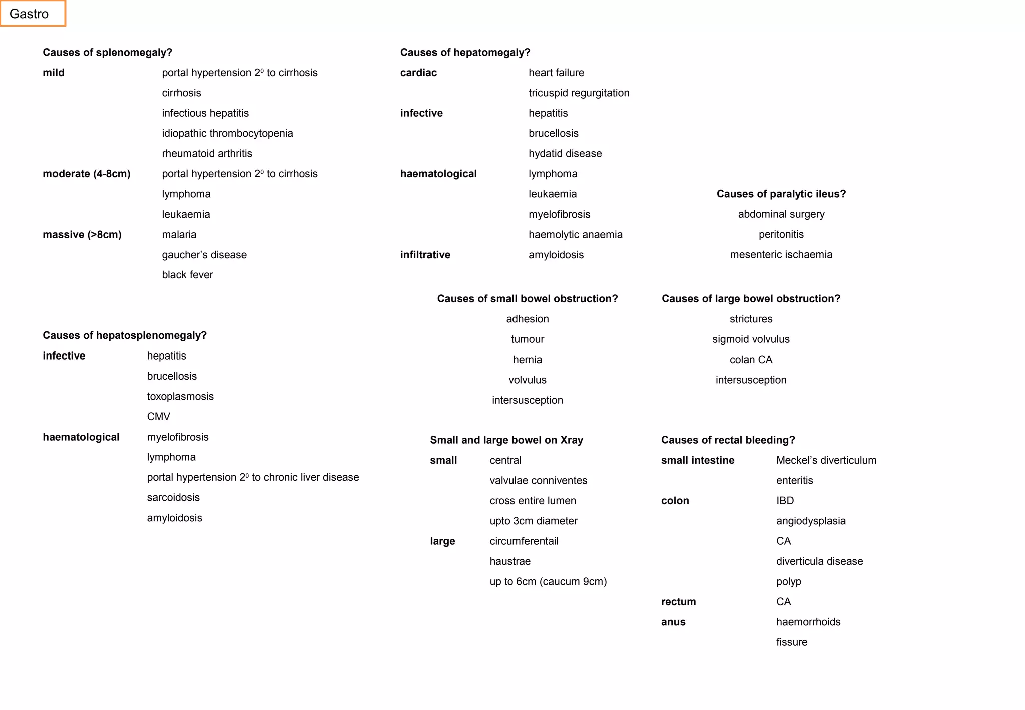 Gastro
Causes of splenomegaly?
mild

Causes of hepatomegaly?

portal hypertension 2 to cirrhosis
0

cardiac

heart failure

cirrhosis
infectious hepatitis

tricuspid regurgitation
infective

hepatitis

idiopathic thrombocytopenia

moderate (4-8cm)

brucellosis

rheumatoid arthritis

hydatid disease

portal hypertension 20 to cirrhosis

haematological

lymphoma

lymphoma
leukaemia
massive (>8cm)

myelofibrosis

malaria

Causes of paralytic ileus?

leukaemia

haemolytic anaemia

gaucher’s disease

infiltrative

abdominal surgery
peritonitis
mesenteric ischaemia

amyloidosis

black fever
Causes of small bowel obstruction?

Causes of large bowel obstruction?

adhesion

strictures

tumour

sigmoid volvulus

Causes of hepatosplenomegaly?
infective

hepatitis

hernia

toxoplasmosis

colan CA

volvulus

brucellosis

intersusception

intersusception

CMV
haematological

myelofibrosis

Small and large bowel on Xray

Causes of rectal bleeding?

lymphoma

small

small intestine

central

Meckel’s diverticulum

portal hypertension 20 to chronic liver disease

valvulae conniventes

sarcoidosis

cross entire lumen

amyloidosis

upto 3cm diameter

angiodysplasia

circumferentail

CA

haustrae

diverticula disease

up to 6cm (caucum 9cm)

polyp

large

enteritis
colon

IBD

rectum

CA

anus

haemorrhoids
fissure

 