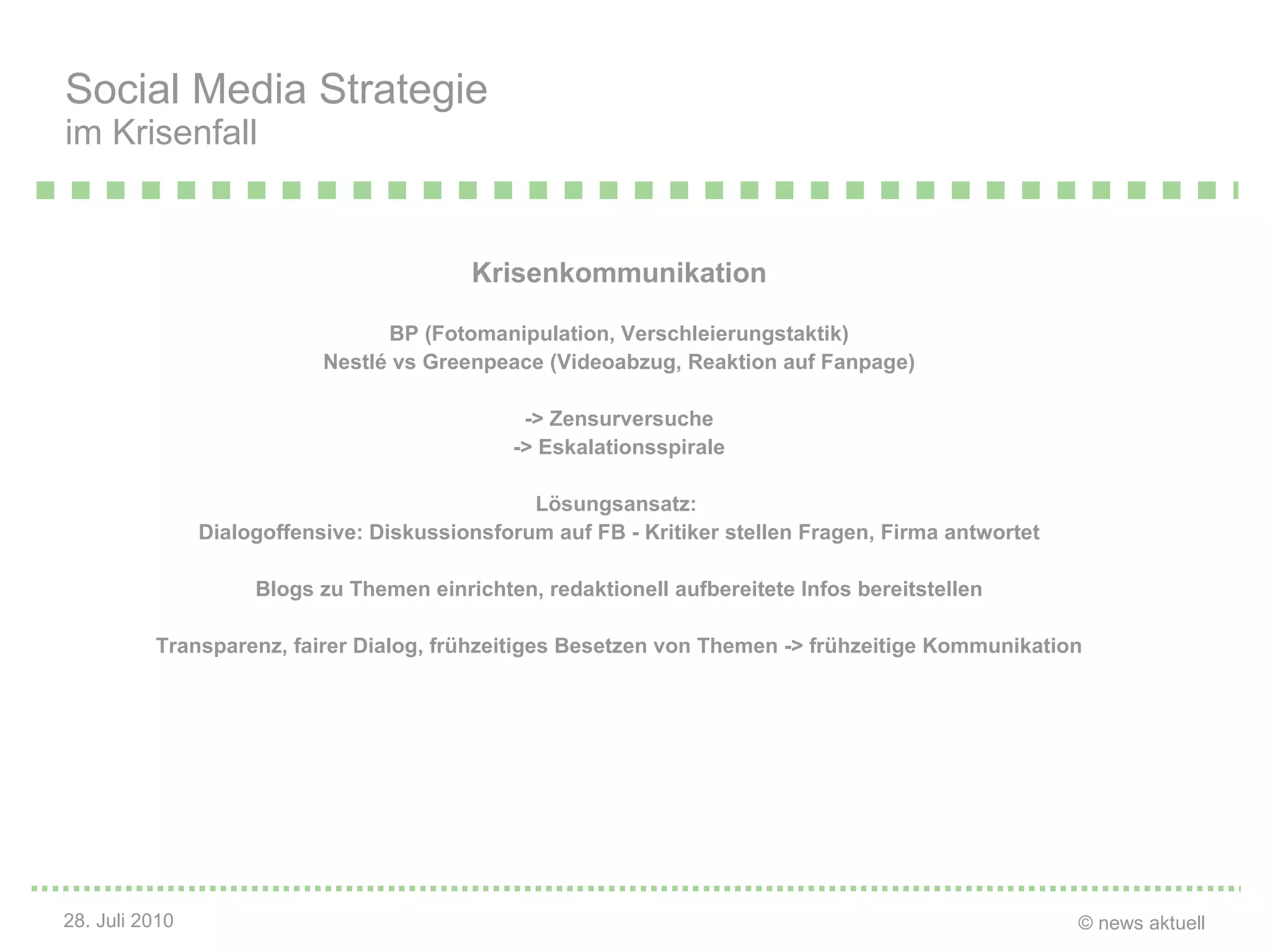 Krisenkommunikation BP (Fotomanipulation, Verschleierungstaktik) Nestl é vs Greenpeace (Videoabzug, Reaktion auf Fanpage) -> Zensurversuche -> Eskalationsspirale Lösungsansatz:  Dialogoffensive: Diskussionsforum auf FB - Kritiker stellen Fragen, Firma antwortet Blogs zu Themen einrichten, redaktionell aufbereitete Infos bereitstellen Transparenz, fairer Dialog, frühzeitiges Besetzen von Themen -> frühzeitige Kommunikation Social Media Strategie im Krisenfall 