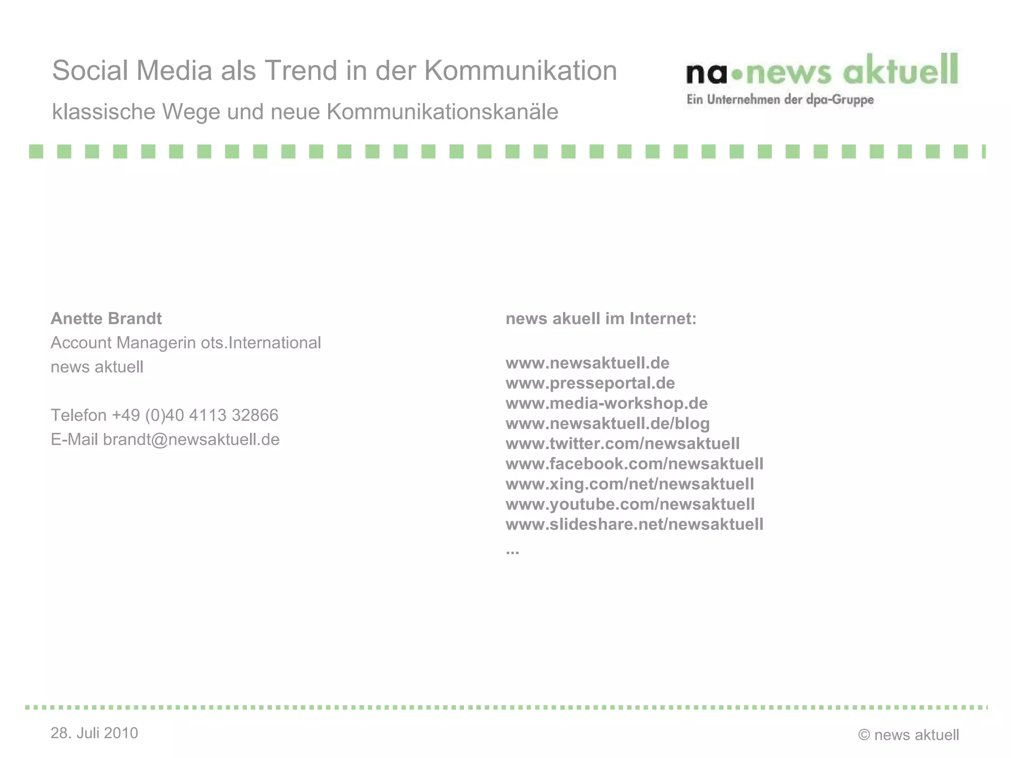 Anette Brandt Account Managerin ots.International news aktuell Telefon +49 (0)40 4113 32866 E-Mail brandt@newsaktuell.de Social Media als Trend in der Kommunikation klassische Wege und neue Kommunikationskanäle   news akuell im Internet: www.newsaktuell.de www.presseportal.de www.media-workshop.de www.newsaktuell.de/blog www.twitter.com/newsaktuell www.facebook.com/newsaktuell www.xing.com/net/newsaktuell www.youtube.com/newsaktuell www.slideshare.net/newsaktuell ... 