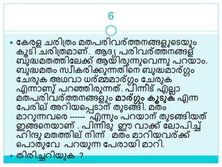 6
 ലകരള രിശ്തം മതപരിവര്ത്തനങ്ങള ളെയും
കൂെി രിശ്തമാണ്. ആദ്യ പരിവര്ത്തനങ്ങള്
ബുദ്ധമതത്തിലലക്ക് ആയിരുന്നുളവന്നു പറയാം.
ബുദ്ധമതം സവീകരിക്കുന്നതിളന ബുദ്ധമാര്ഗ്ഗം
ല രുക അഥവാ ധര്മ്മമാര്ഗ്ഗം ല രുക
എന്നാണു് പറെിരുന്നത്. പിന്നീട് എലലാ
മതപരിവര്ത്തനങ്ങള ം മാര്ഗ്ഗം കൂടുക എന്ന
ലപരില് അറിയളെൊന് തുെങ്ങി. മതം
മാറുന്നവളര ------ എന്നും പറയാന് തുെങ്ങിയത്
ഇങ്ങളനയാണ് . പിന്നീെു ഈ വാക്ക് ലലാപിച്ച്
ഹിന്ദു മതത്തില് നിന്ന് മതം മാറിയവര്ക്ക്
ളപാതുലവ പറയുന്ന ലപരായി മാറി.
 തിരിച്ചറിയുക ?
 