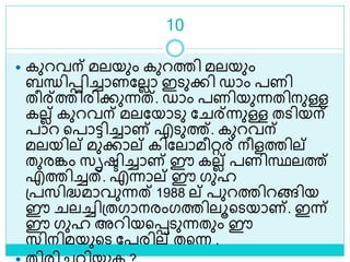 10
 കുറവന് മലയും കുറത്തി മലയും
ബന്ധിെിച്ചാണലലലാ ഇെുക്കി ഡാം പണി
തീര്ത്തിരിക്കുന്നത്. ഡാം പണിയുന്നതിനുള്ള
കലല് കുറവന് മലലയാെു ല ര്ന്നുള്ള തെിയന്
പാറ ളപാട്ടിച്ചാണ് എെുത്ത്. കുറവന്
മലയില് മുക്കാല് കിലലാമീറ്റര് നീളത്തില്
തുരങ്കം സൃരിച്ചാണ് ഈ കലല് പണിസ്ഥലത്ത്
എത്തിച്ചത്. എന്നാല് ഈ ഗുഹ
ശ്പസിദ്ധമാവുന്നത് 1988 ല് പുറത്തിറങ്ങിയ
ഈ ലച്ചിശ്തഗാനരംഗത്തിലൂളെയാണ്. ഇന്ന്
ഈ ഗുഹ അറിയളെെുന്നതും ഈ
സിനിമയുളെ ലപരില് തളന്ന .
 