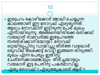 12
 ഇലേഹം ലകാഴിലക്കാട് ലജാലി ള യ്യ ന്ന
കാലത്താണ് ഈ ലനാവല് എഴുതുന്നത്.
ആദ്യം ലനാവലിന് ഇട്ടിരുന്ന ലപര് മുഖം
എന്നായിരുന്നു. അങ്ങളനയിരിളക്ക ഒരിക്കല്
വയലാര് രാമവര്മ്മ ഇലേഹളത്ത
സന്ദര്രിക്കാനിെയായി. ലനാവല്
ഒറ്റയിരുെിനു വായിച്ച തീര്ത്ത വയലാര്
ഒെുവില് തലളക്കട്ട് ളവട്ടി ഇങ്ങളന തിരുത്തി.
മുഖം എന്ന ലപരും ഇതിനു
ല ര്ലന്നക്കാളമങ്കിലും തീര്ച്ചയായും
വയലാര് ഇട്ട ലപരിനു പകരമാവിലല.
 ഏതു ലനാവല് ? എഴുത്തുകാരന് ആര് ?
 