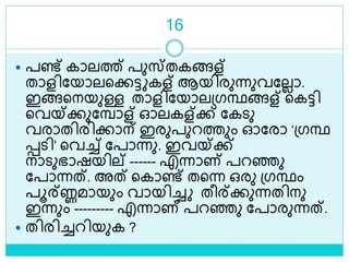 16
 പണ്ട് കാലത്ത് പുസ്തകങ്ങള്
താളിലയാലളക്കട്ട കള് ആയിരുന്നുവലലലാ.
ഇങ്ങളനയുള്ള താളിലയാലശ്ഗന്ഥങ്ങള് ളകട്ടി
ളവയ്ക്കുലമ്പാള് ഓലകള്ക്ക് ലകെു
വരാതിരിക്കാന് ഇരുപുറത്തും ഓലരാ ‘ശ്ഗന്ഥ
െെി’ ളവച്ച് ലപാന്നു. ഇവയ്ക്ക്
നാെുഭാഷയില് ------ എന്നാണ് പറെു
ലപാന്നത്. അത് ളകാണ്ട് തളന്ന ഒരു ശ്ഗന്ഥം
പൂര്ണ്ണമായും വായിച്ച തീര്ക്കുന്നതിനു
ഇന്നും --------- എന്നാണ് പറെു ലപാരുന്നത്.
 തിരിച്ചറിയുക ?
 