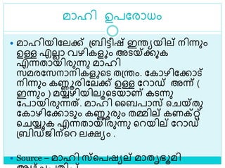 മാഹി ഉപലരാധം
 മാഹിയിലലക്ക് ശ്ബിട്ടീഷ് ഇരയയില് നിന്നും
ഉള്ള എലലാ വഴികള ം അെയ്ക്കുക
എന്നതായിരുന്നു മാഹി
സമരലസനാനികള ളെ തശ്രം. ലകാഴിലക്കാട്
നിന്നും കണ്ണൂരിലലക്ക് ഉള്ള ലറാഡ് അന്ന് (
ഇന്നും ) മയ്യഴിയിലൂളെയാണ് കെന്നു
ലപായിരുന്നത്. മാഹി ലബപാസ് ള യ്തു
ലകാഴിലക്കാെും കണ്ണൂരും തമ്മില് കണക്റ്റ്
ള യ്യ ക എന്നതായിരുന്നു ളറയില് ലറാഡ്
ശ്ബിഡ്ജിന്ളറ ലക്ഷയം .
 Source – മാഹി സ്ളപഷയല് മാതൃഭൂമി
 