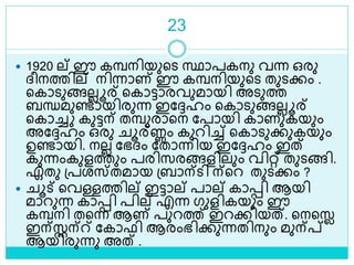 23
 1920 ല് ഈ കമ്പനിയുളെ സ്ഥാപകനു വന്ന ഒരു
ദ്ീനത്തില് നിന്നാണ് ഈ കമ്പനിയുളെ തുെക്കം .
ളകാെുങ്ങലലൂര് ളകാട്ടാരവുമായി അെുത്ത
ബന്ധമുണ്ടായിരുന്ന ഇലേഹം ളകാെുങ്ങലലൂര്
ളകാച്ച കുട്ടന് തമ്പുരാളന ലപായി കാണുകയും
അലേഹം ഒരു ൂര്ണ്ണം കുറിച്ച് ളകാെുക്കുകയും
ഉണ്ടായി. നലല ലഭദ്ം ലതാന്നിയ ഇലേഹം ഇത്
കുന്നംകുളത്തും പരിസരങ്ങളിലും വിറ്റ് തുെങ്ങി.
ഏതു ശ്പരസ്തമായ ശ്ബാന്െി ന്ളറ തുെക്കം ?
 ൂട് ളവള്ളത്തില് ഇട്ടാല് പാല് കാെി ആയി
മാറുന്ന കാെി പില് എന്ന ഗുളികയും ഈ
കമ്പനി തളന്ന ആണ് പുറത്ത് ഇറക്കിയത്. ളനളൈ
ഇന്സ്റ്റന്് ലകാഫി ആരംഭിക്കുന്നതിനും മുന്പ്റ്
ആയിരുന്നു അത് .
 
