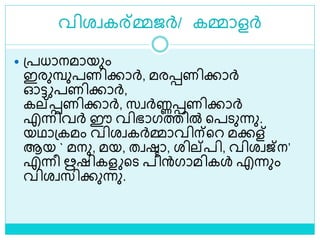 വിരവകര്മ്മജര്‍/ കമ്മാളര്‍
 ശ്പധാനമായും
ഇരുമ്പുപണിക്കാര്‍, മരെണിക്കാര്‍
ഓട്ട പണിക്കാര്‍,
കല്െണിക്കാര്‍, സവര്‍ണ്ണെണിക്കാര്‍
എന്നിവര്‍ ഈ വിഭാഗത്തിൽ ളപെുന്നു.
യഥാശ്കമം വിരവകര്‍മ്മാവിന്ളറ മക്കള്
ആയ ` മനു, മയ, തവരാ, രില്പി, വിരവജ്ന’
എന്നീ ഋഷികള ളെ പിന്‍ഗാമികൾ എന്നും
വിരവസിക്കുന്നു.
 
