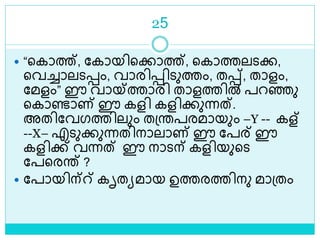25
 “ളകാത്ത്, ലകായിളക്കാത്ത്, ളകാത്തലെക്ക,
ളവച്ചാലെെം, വാരിെിെുത്തം, തെ്, താളം,
ലമളം” ഈ വായ്ത്താരി താളത്തിൽ പറെു
ളകാണ്ടാണ് ഈ കളി കളിക്കുന്നത്.
അതിലവഗത്തിലും തശ്രപരമായും –Y -- കള്
--X– എെുക്കുന്നതിനാലാണ് ഈ ലപര് ഈ
കളിക്ക് വന്നത് ഈ നാെന് കളിയുളെ
ലപളരര് ?
 ലപായിന്് കൃതയമായ ഉത്തരത്തിനു മാശ്തം
 