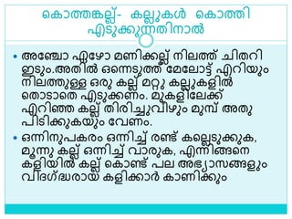 ളകാത്തങ്കലല്- കലല കൾ ളകാത്തി
എെുക്കുന്നതിനാൽ
 അലഞ്ചാ ഏലഴാ മണിക്കലല് നിലത്ത് ിതറി
ഇെും.അതിൽ ഒളന്നെുത്ത് ലമലലാട്ട് എറിയും
നിലത്തുള്ള ഒരു കലല് മറ്റ കലല കളിൽ
ളതാൊളത എെുക്കണം. മുകളിലലക്ക്
എറിെ കലല് തിരിച്ച വീഴും മുമ്പ് അതു
പിെിക്കുകയും ലവണം.
 ഒന്നിനുപകരം ഒന്നിച്ച് രണ്ട് കളലലെുക്കുക,
മൂന്നു കലല് ഒന്നിച്ച് വാരുക, എന്നിങ്ങളന
കളിയിൽ കലല് ളകാണ്ട് പല അഭയാസങ്ങള ം
വിദ്ഗ്‌ദ്ധരായ കളിക്കാര്‍ കാണിക്കും
 