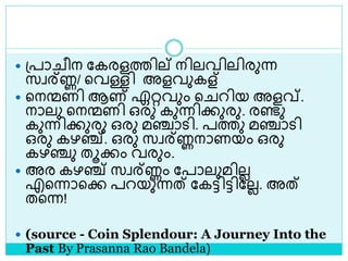  ശ്പാ ീന ലകരളത്തില് നിലവിലിരുന്ന
സവര്ണ്ണ/ ളവള്ളി അളവുകള്
 ളനന്മണി ആണ് ഏറ്റവും ള റിയ അളവ്.
നാലു ളനന്മണി ഒരു കുന്നിക്കുരു. രണ്ടു
കുന്നിക്കുരു ഒരു മഞ്ചാെി. പത്തു മഞ്ചാെി
ഒരു കഴഞ്ച്. ഒരു സവര്ണ്ണനാണയം ഒരു
കഴഞ്ചു തൂക്കം വരും.
 അര കഴഞ്ച് സവര്ണ്ണം ലപാലുമിലല
എളന്നാളക്ക പറയുന്നത് ലകട്ടിട്ടിലലല. അത്
തളന്ന!
 (source - Coin Splendour: A Journey Into the
Past By Prasanna Rao Bandela)
 