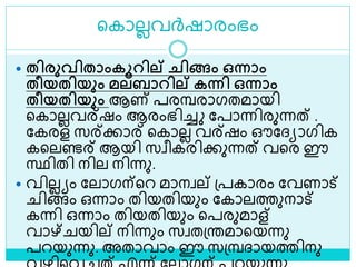 ളകാലലവര്‍ഷാരംഭം
 തിരുവിതാംകൂറില് ചിങ്ങം ഒന്നാം
തീയതിയും മൈബാറില് കന്നി ഒന്നാം
തീയതിയും ആണ് പരമ്പരാഗതമായി
ളകാലലവര്ഷം ആരംഭിച്ച ലപാന്നിരുന്നത് .
ലകരള സര്ക്കാര് ളകാലല വര്ഷം ഔലദ്യാഗിക
കളലണ്ടര് ആയി സവീകരിക്കുന്നത് വളര ഈ
സ്ഥിതി നില നിന്നു.
 വിലലയം ലലാഗന്ളറ മാനവല് ശ്പകാരം ലവണാട്
ിങ്ങം ഒന്നാം തിയതിയും ലകാലത്തുനാട്
കന്നി ഒന്നാം തിയതിയും ളപരുമാള്
വാഴ് യില് നിന്നും സവതശ്രമാളയന്നു
പറയുന്നു. അതാവാം ഈ സശ്മ്പദ്ായത്തിനു
 