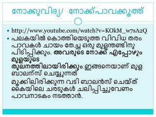 ലനാക്കുവിദ്യ/ ലനാക്ക്പാവക്കൂത്ത്
 http://www.youtube.com/watch?v=KOkM_w7sA2Q
 പലകയിൽ ളകാത്തിളയെുത്ത വിവിധ തരം
പാവകൾ ായം ലതച്ച ഒരു മുളരണ്ടിനു
പിെിെിക്കും. അവരുചട മനാക്ക് എമപ്പാഴും
മുളയുചട
തുൈനത്തിൈായിരിക്കും.ഇങ്ങളനയാണ് മുള
ബാലന്സ് ള യ്യ ന്നത്
മൂക്കിലിരിക്കുന്ന വെി ബാലന്‍സ് ള യ്ത്
ലകയിളല രെുകൾ ലിെിച്ച ലവണം
പാവനാെകം നെത്താന്‍.
 