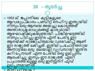 38 – തുെര്‍ച്ച
 1952 ല് ജൊനിളല കുട്ടികള ളെ
ആവരയശ്പകാരം പണ്ഡിറ്റ് ളനഹ്‌റു ഇരയയില്
നിന്നും ഒരു ആനളയ അയച്ച ളകാെുത്തത്
അരാരാശ്ര മാധയമങ്ങള് കാരയമായി
ആലഘാഷിക്കുകയുണ്ടായി. പശ്ചിമഘട്ടത്തില്
നിന്നും പിെിച്ച ഇന്ദിര എന്ന് ലപരിട്ട ഈ
ആനയ്ക്ക് രാലജാ ിതമായ വരലവല്െ് ആണ്
ഈ രാജയത്ത് ലഭിച്ചത്. ഇതില് ശ്പല ാദ്ിതനായ
അന്നാട്ടിളല ഒരു മലയാളി വയവസായി ‘ഇന്ദിര
കറി ളപൗഡര്’ എന്ന ലപരില് ഒരു ഉല്െന്നം
ആരംഭിച്ച . ഇന്നും ഈ രാജയത്ത് ഏളറ
ശ്പ ാരത്തിലുള്ള ഒരു ഇന്സ്റ്റന്് ഫുഡ്
ഉല്െന്നമാണിത് .
 