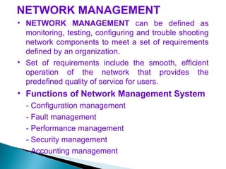 NETWORK MANAGEMENT
• NETWORK MANAGEMENT can be defined as
monitoring, testing, configuring and trouble shooting
network components to meet a set of requirements
defined by an organization.
• Set of requirements include the smooth, efficient
operation of the network that provides the
predefined quality of service for users.
• Functions of Network Management System
- Configuration management
- Fault management
- Performance management
- Security management
- Accounting management
 