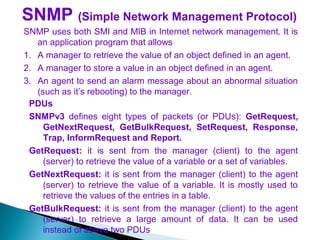 SNMP (Simple Network Management Protocol)
SNMP uses both SMI and MIB in Internet network management. It is
an application program that allows
1. A manager to retrieve the value of an object defined in an agent.
2. A manager to store a value in an object defined in an agent.
3. An agent to send an alarm message about an abnormal situation
(such as it’s rebooting) to the manager.
PDUs
SNMPv3 defines eight types of packets (or PDUs): GetRequest,
GetNextRequest, GetBulkRequest, SetRequest, Response,
Trap, InformRequest and Report.
GetRequest: it is sent from the manager (client) to the agent
(server) to retrieve the value of a variable or a set of variables.
GetNextRequest: it is sent from the manager (client) to the agent
(server) to retrieve the value of a variable. It is mostly used to
retrieve the values of the entries in a table.
GetBulkRequest: it is sent from the manager (client) to the agent
(server) to retrieve a large amount of data. It can be used
instead of above two PDUs
 