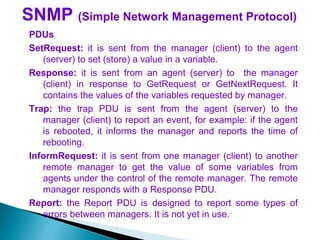 SNMP (Simple Network Management Protocol)
PDUs
SetRequest: it is sent from the manager (client) to the agent
(server) to set (store) a value in a variable.
Response: it is sent from an agent (server) to the manager
(client) in response to GetRequest or GetNextRequest. It
contains the values of the variables requested by manager.
Trap: the trap PDU is sent from the agent (server) to the
manager (client) to report an event, for example: if the agent
is rebooted, it informs the manager and reports the time of
rebooting.
InformRequest: it is sent from one manager (client) to another
remote manager to get the value of some variables from
agents under the control of the remote manager. The remote
manager responds with a Response PDU.
Report: the Report PDU is designed to report some types of
errors between managers. It is not yet in use.
 