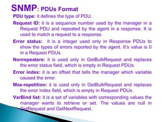 SNMP: PDUs Format
PDU type: it defines the type of PDU.
Request ID: it is a sequence number used by the manager in a
Request PDU and repeated by the agent in a response. It is
used to match a request to a response.
Error status: it is a integer used only in Response PDUs to
show the types of errors reported by the agent. It’s value is 0
in a Request PDUs.
Nonrepeaters: it is used only in GetBulkRequest and replaces
the error status field, which is empty in Request PDUs.
Error index: it is an offset that tells the manager which variable
caused the error.
Max-repetition: it is used only in GetBulkRequest and replaces
the error index field, which is empty in Request PDUs.
VarBind list: it is a set of variables with corresponding values the
manager wants to retrieve or set. The values are null in
GetRequest and GetNextRequest.
 