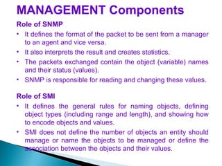 MANAGEMENT Components
Role of SNMP
• It defines the format of the packet to be sent from a manager
to an agent and vice versa.
• It also interprets the result and creates statistics.
• The packets exchanged contain the object (variable) names
and their status (values).
• SNMP is responsible for reading and changing these values.
Role of SMI
• It defines the general rules for naming objects, defining
object types (including range and length), and showing how
to encode objects and values.
• SMI does not define the number of objects an entity should
manage or name the objects to be managed or define the
association between the objects and their values.
 