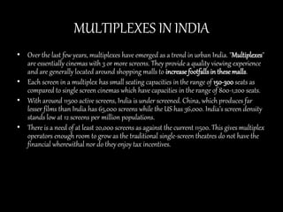 MULTIPLEXES IN INDIA
• Over the last few years, multiplexes have emerged as a trend in urban India. "Multiplexes"
are essentially cinemas with 3 or more screens. They provide a quality viewing experience
and are generally located around shopping malls to increasefootfallsin thesemalls.
• Each screen in a multiplex has small seating capacities in the range of 150-300 seats as
compared to single screen cinemas which have capacities in the range of 800-1,200 seats.
• With around 11500 active screens, India is under screened. China, which produces far
lesser films than India has 65,000 screens while the US has 36,000. India’s screen density
stands low at 12 screens per million populations.
• There is a need of at least 20,000 screens as against the current 11500. This gives multiplex
operators enough room to grow as the traditional single-screen theatres do not have the
financial wherewithal nor do they enjoy tax incentives.
 