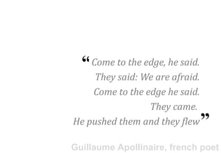 “Come to the edge, he said.
     They said: We are afraid.
    Come to the edge he said.
                 They came.      “
He pushed them and they flew

Guillaume Apollinaire, french poet
 