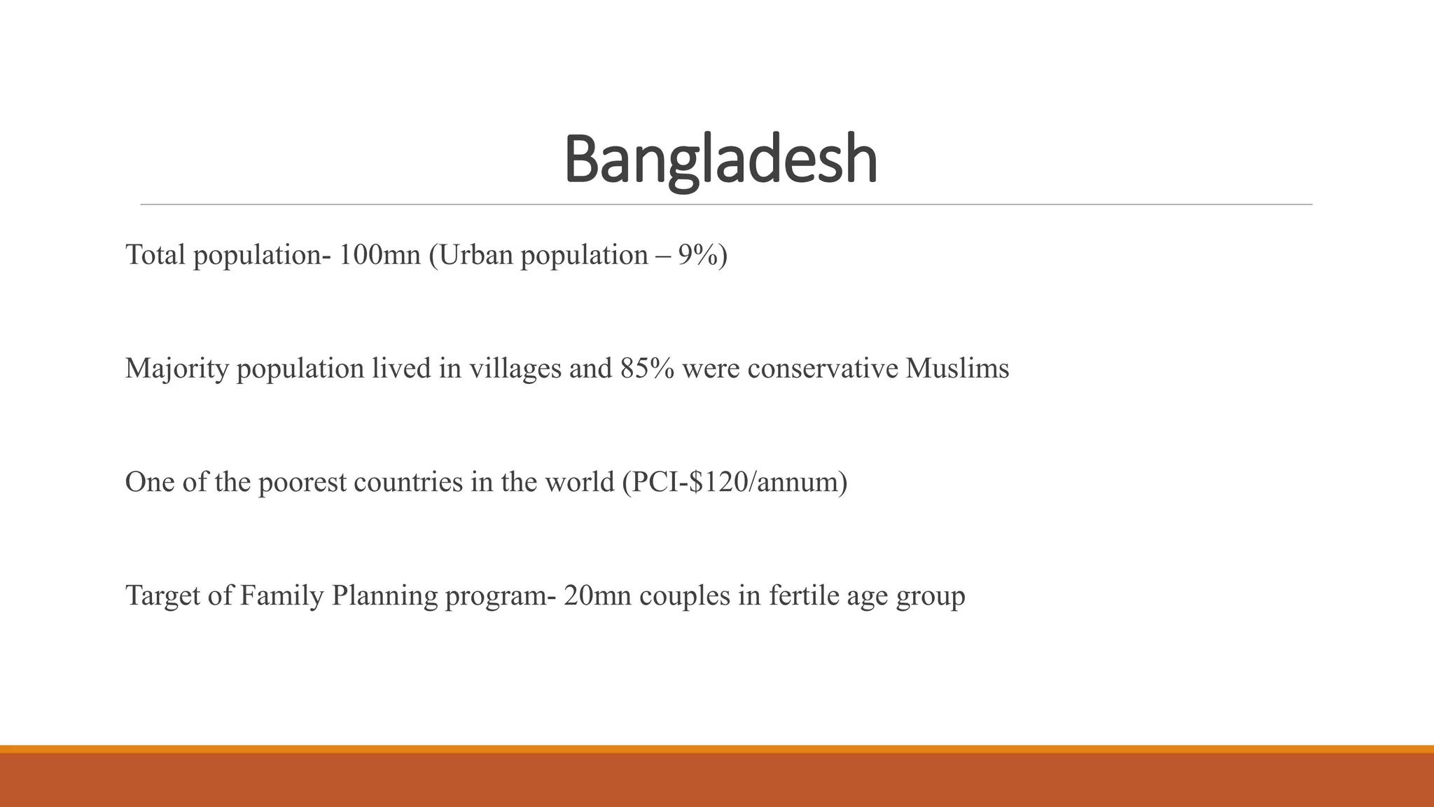 Bangladesh
Total population- 100mn (Urban population – 9%)
Majority population lived in villages and 85% were conservative Muslims
One of the poorest countries in the world (PCI-$120/annum)
Target of Family Planning program- 20mn couples in fertile age group
 