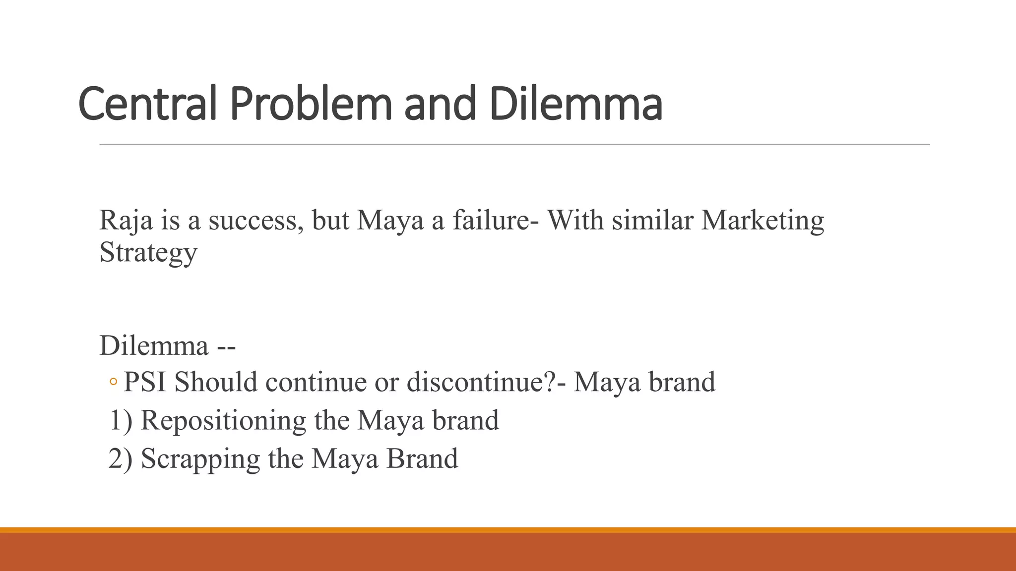 Central Problem and Dilemma
Raja is a success, but Maya a failure- With similar Marketing
Strategy
Dilemma --
◦ PSI Should continue or discontinue?- Maya brand
1) Repositioning the Maya brand
2) Scrapping the Maya Brand
 