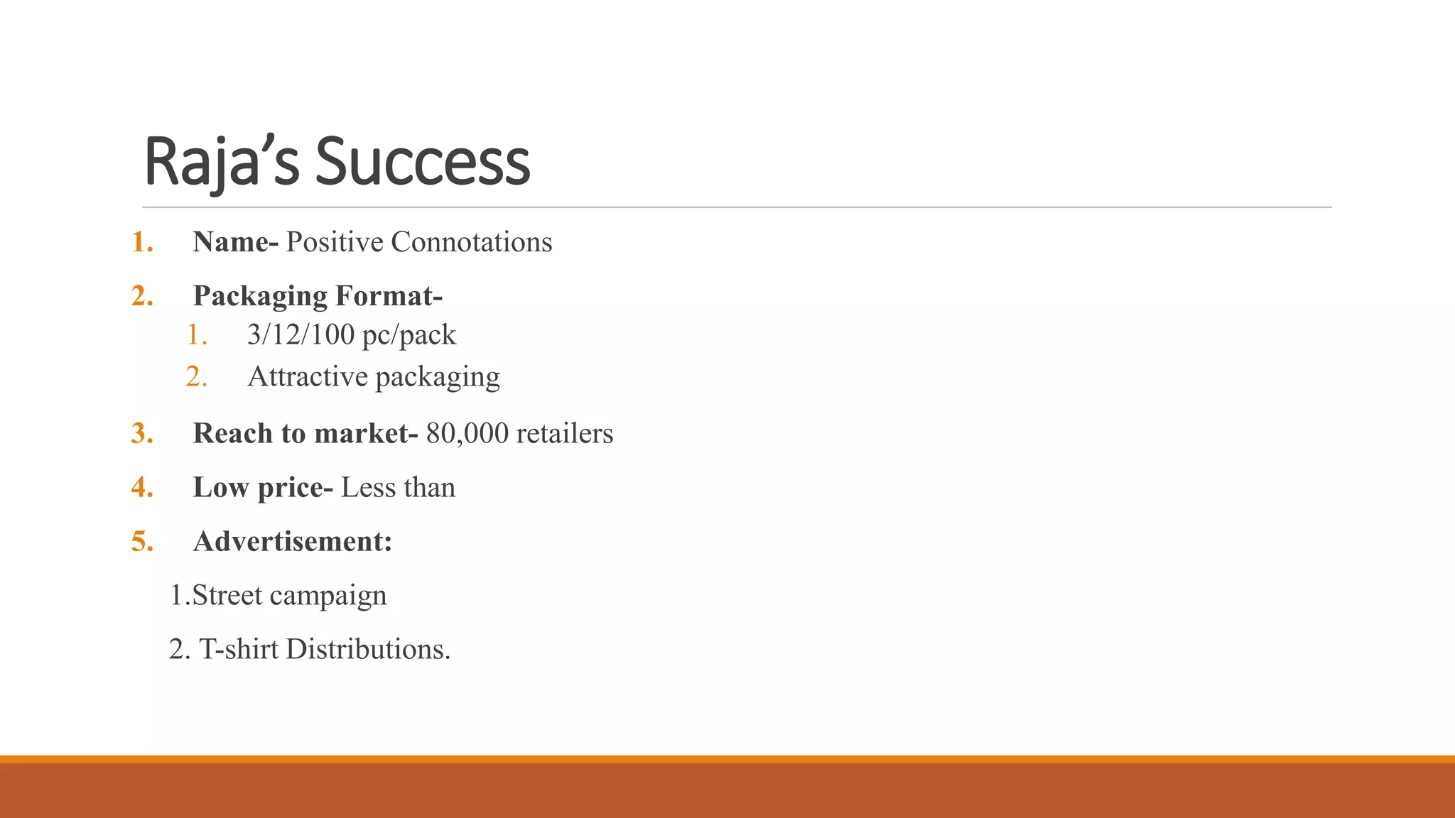 Raja’s Success
1. Name- Positive Connotations
2. Packaging Format-
1. 3/12/100 pc/pack
2. Attractive packaging
3. Reach to market- 80,000 retailers
4. Low price- Less than
5. Advertisement:
1.Street campaign
2. T-shirt Distributions.
 