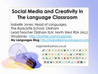 Social Media and Creativity in The Language Classroom,[object Object],Isabelle Jones, Head of Languages, ,[object Object],The Radclyffe School, Oldham,[object Object],Lead Teacher Oldham SLN, North West RSA (ALL)  ,[object Object],@icpjoneshttp://twitter.com/icpjones,[object Object],My Languages Blog http://isabellejones.blogspot.com,[object Object],icpjones@yahoo.co.uk,[object Object]