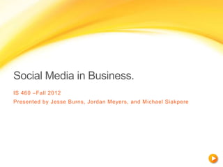 Social Media in Business.
IS 460 –Fall 2012
Presented by Jesse Burns, Jordan Meyers, and Michael Siakpere
 