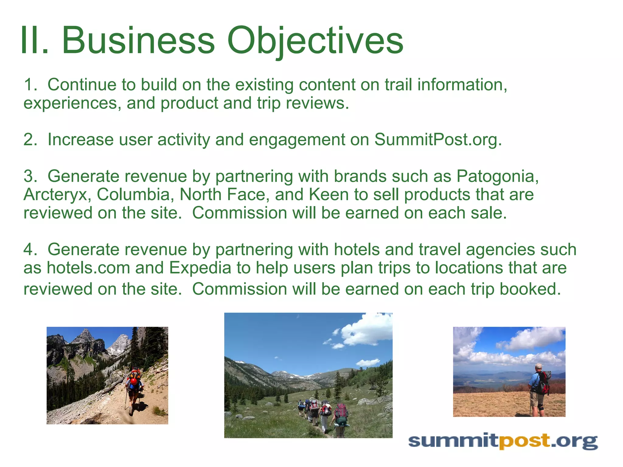 II. Business Objectives 1.  Continue to build on the existing content on trail information, experiences, and product and trip reviews.   2.  Increase user activity and engagement on SummitPost.org.    3.  Generate revenue by partnering with brands such as Patogonia, Arcteryx, Columbia, North Face, and Keen to sell products that are reviewed on the site.  Commission will be earned on each sale.    4.  Generate revenue by partnering with hotels and travel agencies such as hotels.com and Expedia to help users plan trips to locations that are reviewed on the site.  Commission will be earned on each trip booked.   