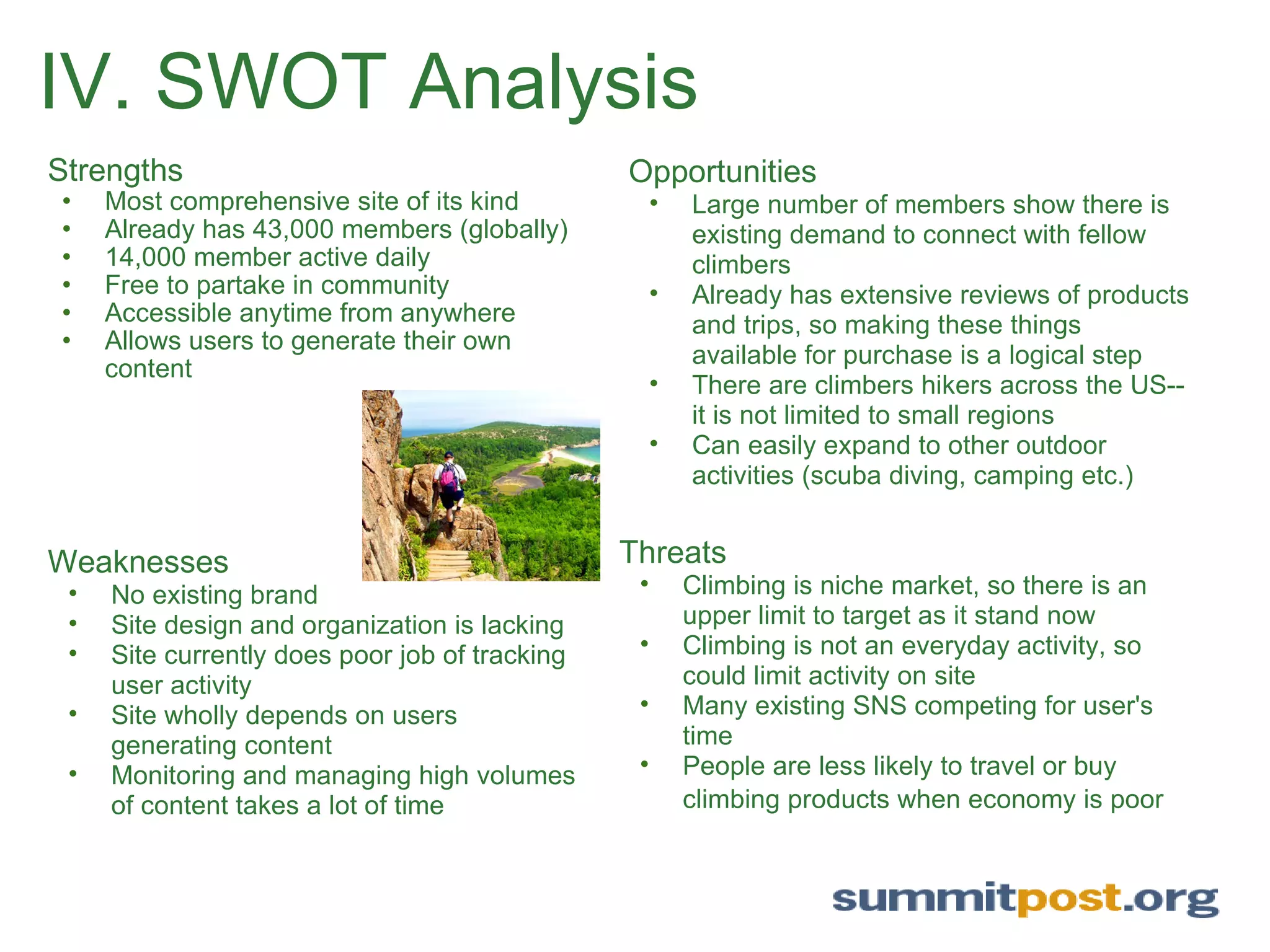 IV. SWOT Analysis Strengths Most comprehensive site of its kind Already has 43,000 members (globally) 14,000 member active daily Free to partake in community  Accessible anytime from anywhere  Allows users to generate their own content Opportunities Large number of members show there is existing demand to connect with fellow climbers Already has extensive reviews of products and trips, so making these things available for purchase is a logical step  There are climbers hikers across the US--it is not limited to small regions Can easily expand to other outdoor activities (scuba diving, camping etc.) Weaknesses No existing brand Site design and organization is lacking Site currently does poor job of tracking user activity  Site wholly depends on users generating content  Monitoring and managing high volumes of content takes a lot of time Threats Climbing is niche market, so there is an upper limit to target as it stand now Climbing is not an everyday activity, so could limit activity on site Many existing SNS competing for user's time People are less likely to travel or buy climbing products when economy is poor   