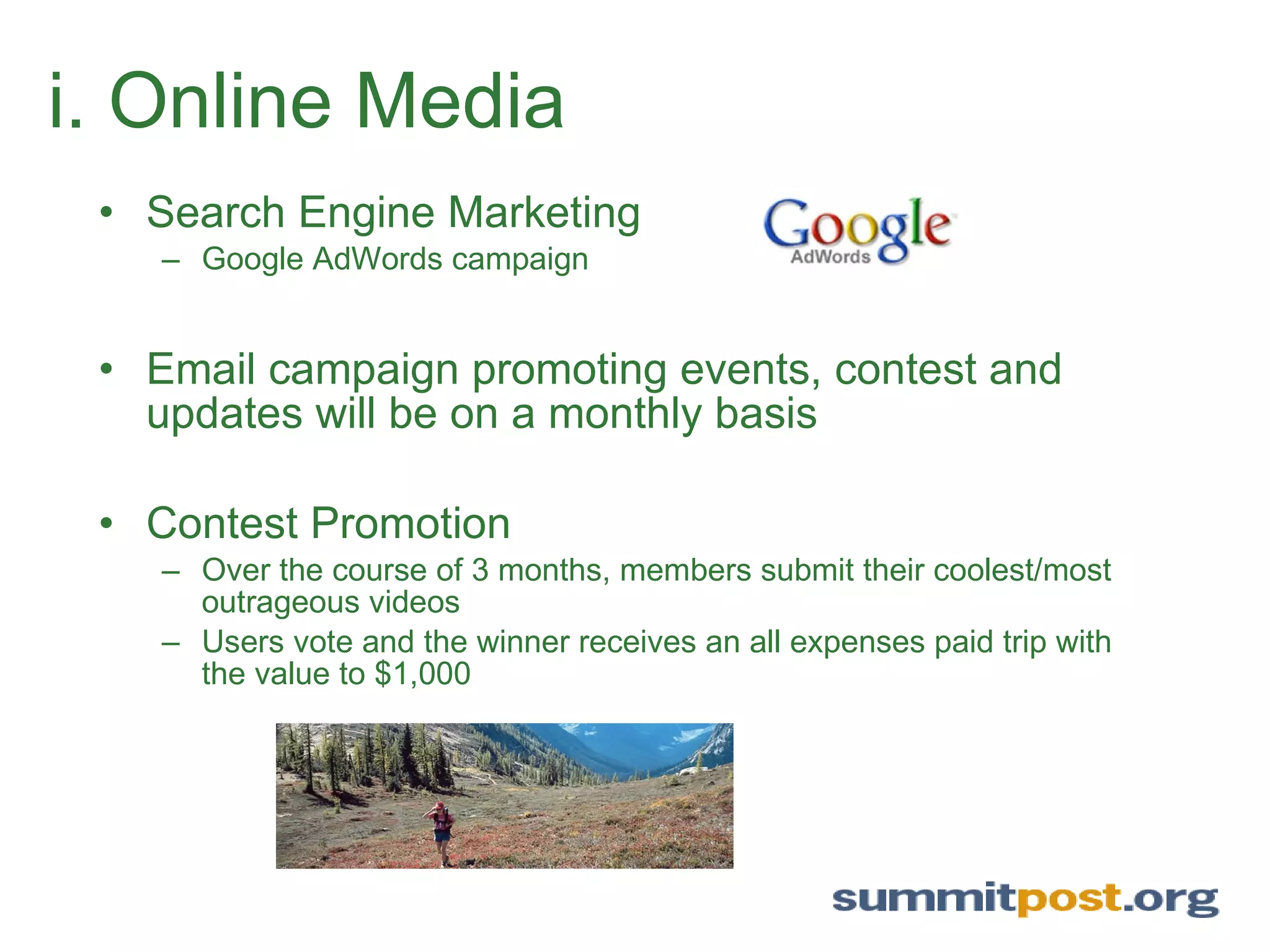 i. Online Media Search Engine Marketing Google AdWords campaign Email campaign promoting events, contest and updates will be on a monthly basis  Contest Promotion Over the course of 3 months, members submit their coolest/most outrageous videos Users vote and the winner receives an all expenses paid trip with the value to $1,000 