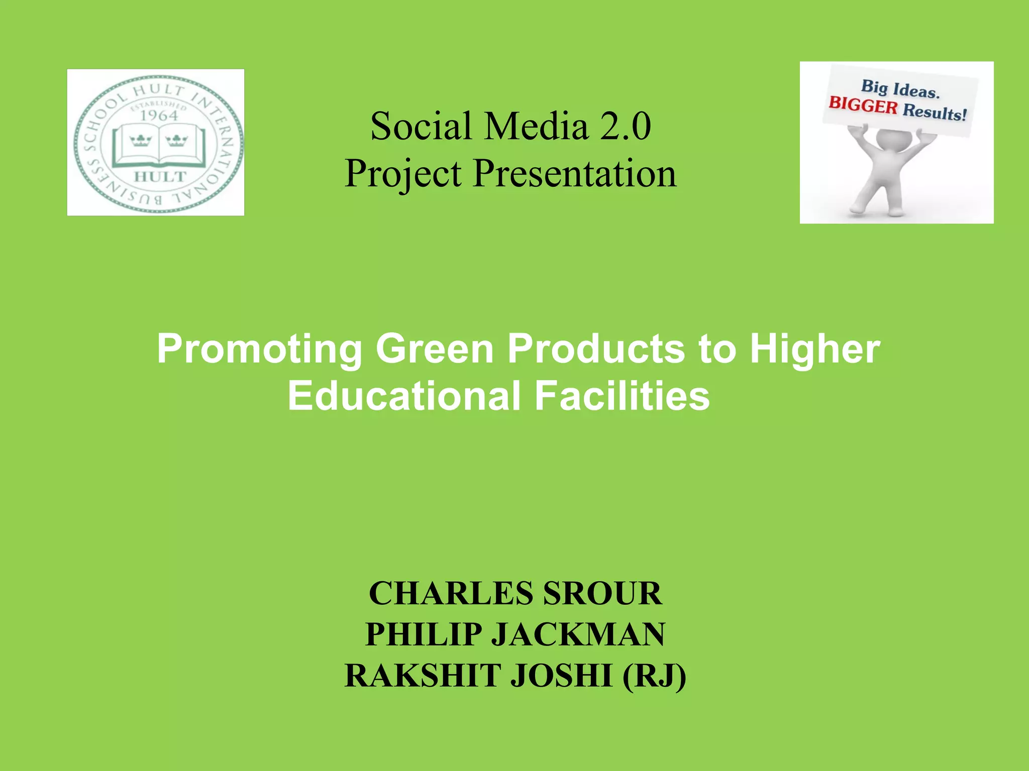 Social Media 2.0 Project Presentation      Promoting Green Products to Higher Educational Facilities CHARLES SROUR PHILIP JACKMAN RAKSHIT JOSHI (RJ) 
