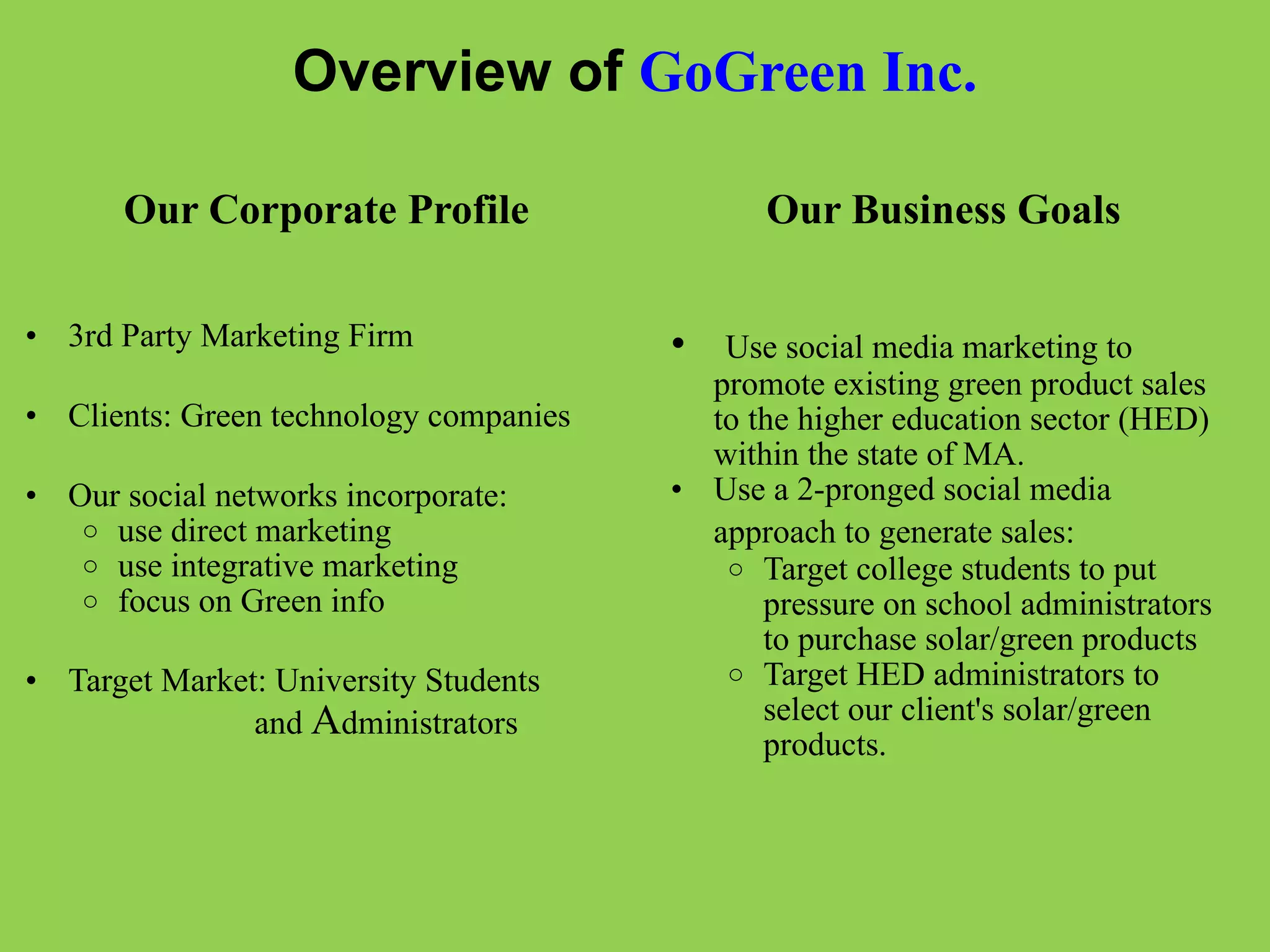 Overview of  GoGreen Inc. Our Corporate Profile         3rd Party Marketing Firm   Clients: Green technology companies   Our social networks incorporate: use direct marketing use integrative marketing   focus on Green info    Target Market: University Students                            and  A dministrators       Our Business Goals       Use social media marketing to promote existing green product sales to the higher education sector (HED) within the state of MA. Use a 2-pronged social media approach to generate sales:   Target college students to put pressure on school administrators to purchase solar/green products   Target HED administrators to select our client's solar/green products. 