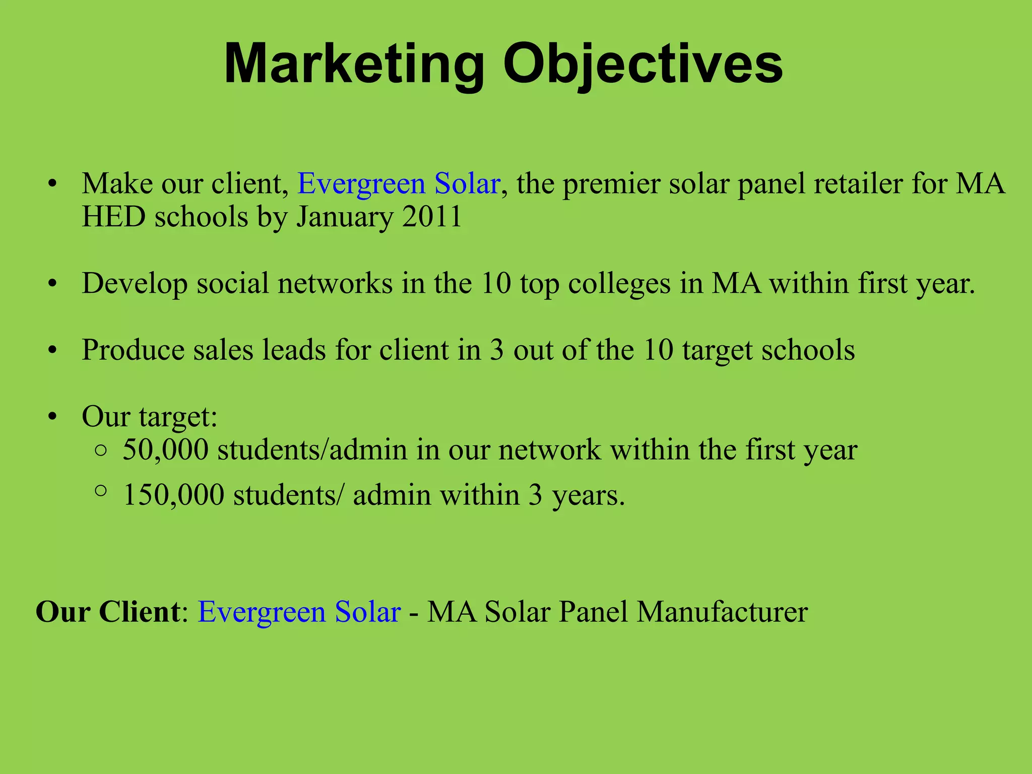 Marketing Objectives   Make our client,  Evergreen Solar , the premier solar panel retailer for MA HED schools by January 2011   Develop social networks in the 10 top colleges in MA within first year.    Produce sales leads for client in 3 out of the 10 target schools   Our target:  50,000 students/admin in our network within the first year  150,000 students/ admin within 3 years.        Our Client :  Evergreen Solar  - MA Solar Panel Manufacturer  