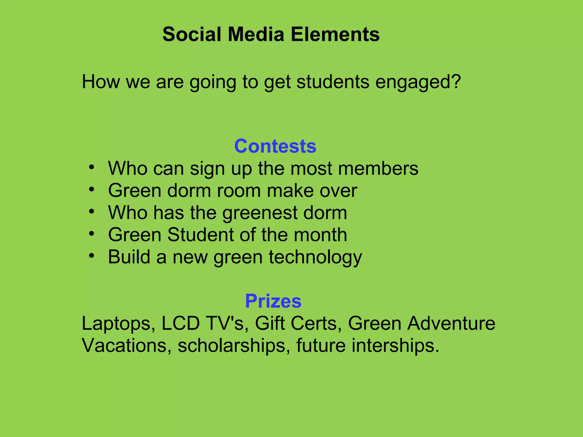 Social Media Elements How we are going to get students engaged?                                 Contests Who can sign up the most members Green dorm room make over  Who has the greenest dorm Green Student of the month Build a new green technology                                   Prizes Laptops, LCD TV's, Gift Certs, Green Adventure Vacations, scholarships, future interships.     