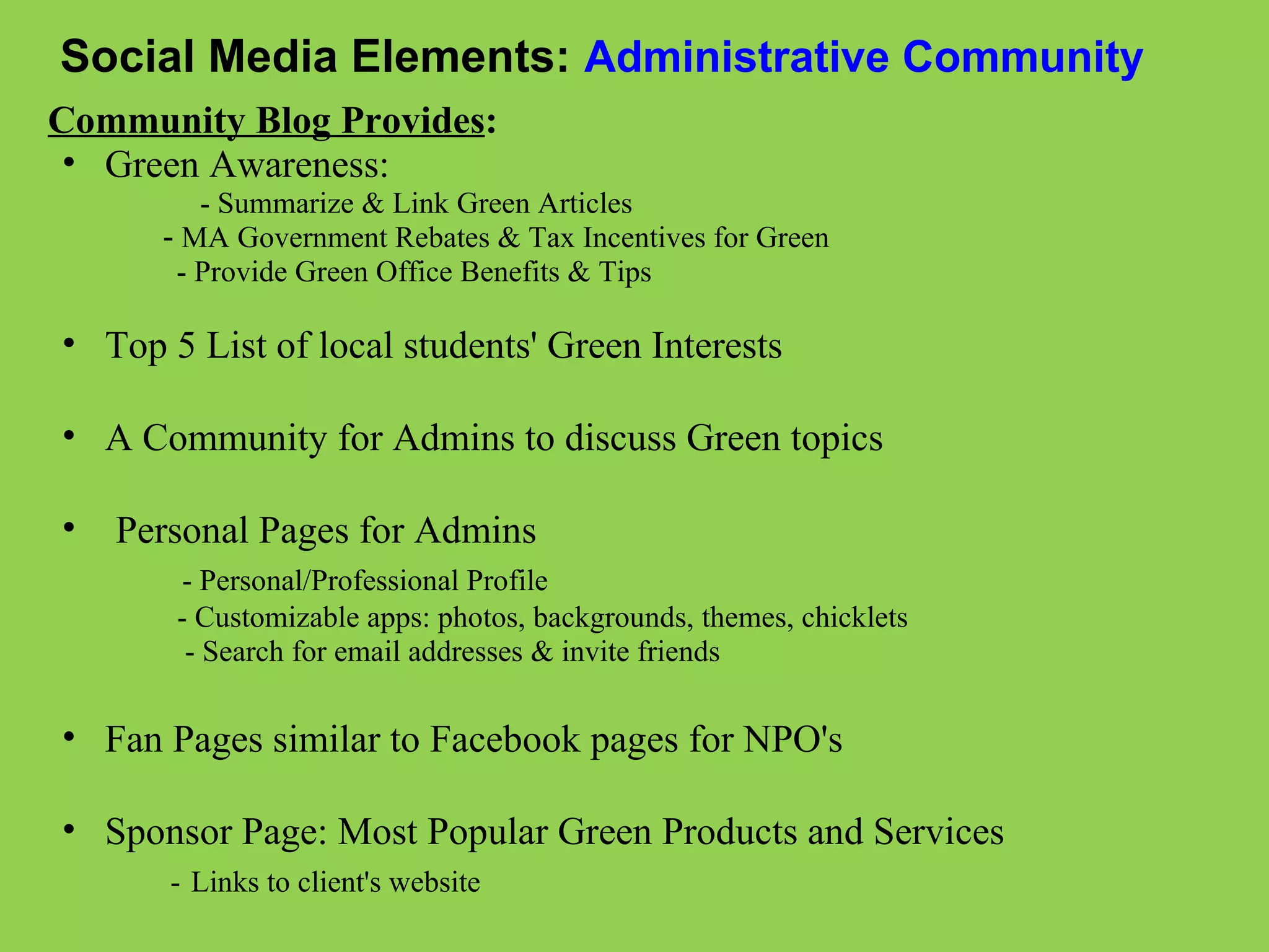 Social Media Elements:   Administrative Community Community Blog Provides :   Green Awareness:                         - Summarize & Link Green Articles                -  MA Government Rebates & Tax Incentives for Green                   - Provide Green Office Benefits & Tips          Top 5 List of local students' Green Interests   A Community for Admins to discuss Green topics     Personal Pages for Admins                - Personal/Professional Profile                   - Customizable apps: photos, backgrounds, themes, chicklets                    - Search for email addresses & invite friends   Fan Pages similar to Facebook pages for NPO's    Sponsor Page: Most Popular Green Products and Services                -   Links to client's website     