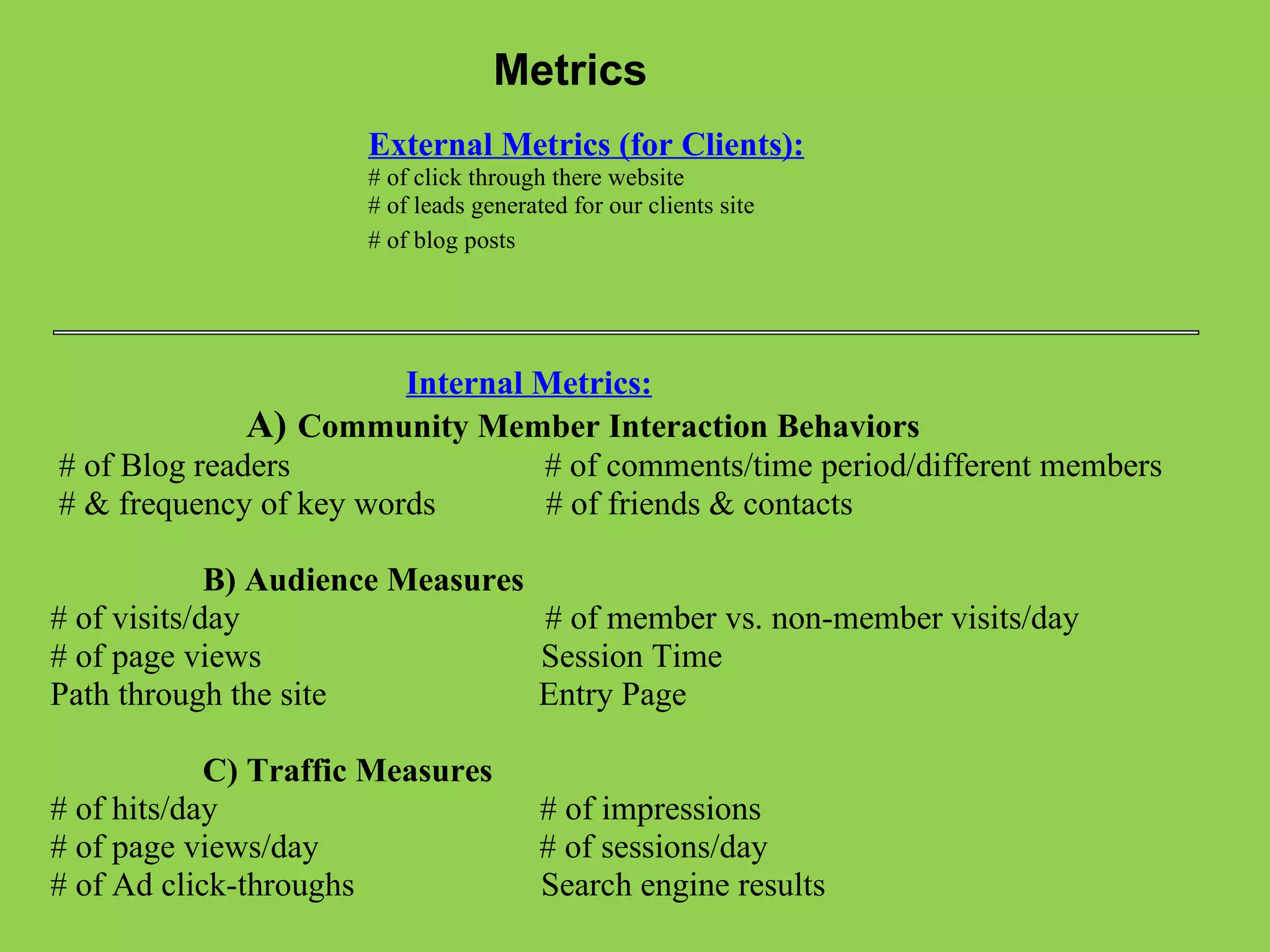 Metrics External Metrics (for Clients): # of click through there website  # of leads generated for our clients site  # of blog posts                                               Internal Metrics:                                     A)    Community Member Interaction Behaviors   # of Blog readers                              # of comments/time period/different members   # & frequency of key words             # of friends & contacts                      B) Audience Measures # of visits/day                                    # of member vs. non-member visits/day # of page views                                 Session Time Path through the site                         Entry Page                      C) Traffic Measures # of hits/day                                      # of impressions # of page views/day                        # of sessions/day # of Ad click-throughs                      Search engine results 