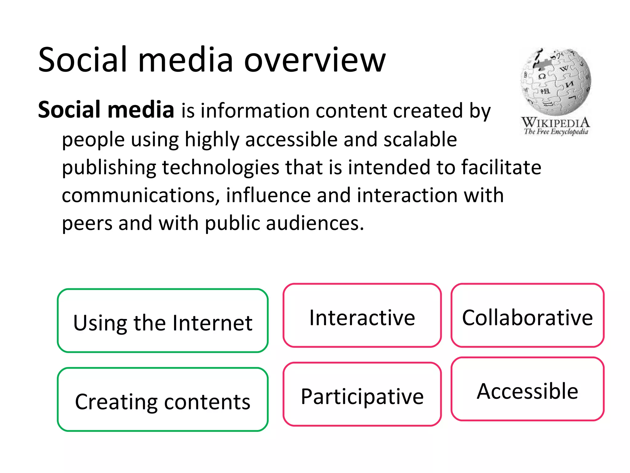Social media overview Social media   is information content created by people using highly accessible and scalable publishing technologies that is intended to facilitate communications, influence and interaction with peers and with public audiences. Using the Internet Interactive Participative Creating contents Accessible Collaborative 