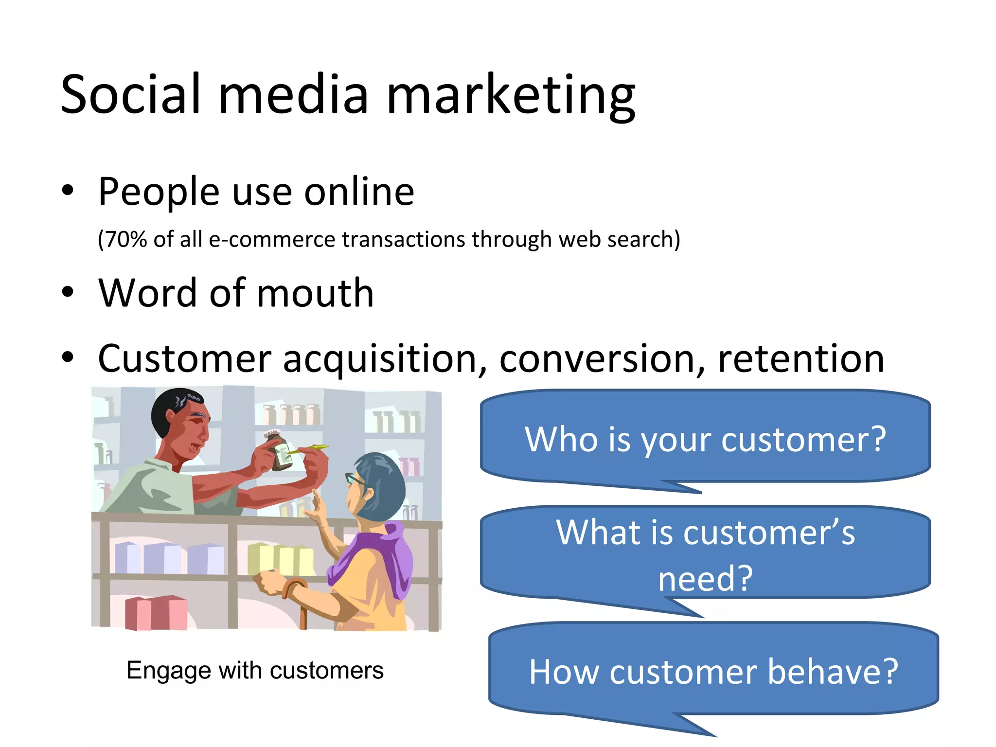 Social media marketing People use online   (70% of all e-commerce transactions through web search)  Word of mouth Customer acquisition, conversion, retention Who is your customer? What is customer’s need? How customer behave? Engage with customers 