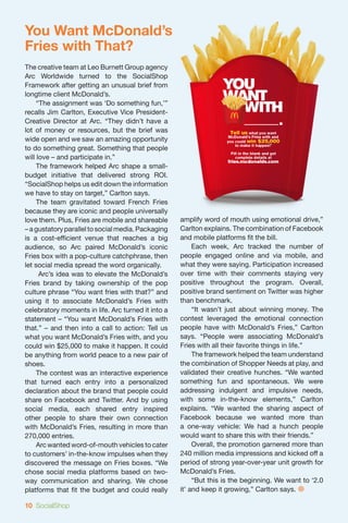 You Want McDonald’s
Fries with That?
The creative team at Leo Burnett Group agency
Arc Worldwide turned to the SocialShop
Framework after getting an unusual brief from
longtime client McDonald’s.
	 “The assignment was ‘Do something fun,’”
recalls Jim Carlton, Executive Vice President-
Creative Director at Arc. “They didn’t have a
lot of money or resources, but the brief was
wide open and we saw an amazing opportunity
to do something great. Something that people
will love – and participate in.”
	 The framework helped Arc shape a small-
budget initiative that delivered strong ROI.
“SocialShop helps us edit down the information
we have to stay on target,” Carlton says.
	 The team gravitated toward French Fries
because they are iconic and people universally
love them. Plus, Fries are mobile and shareable     amplify word of mouth using emotional drive,”
– a gustatory parallel to social media. Packaging   Carlton explains. The combination of Facebook
is a cost-efficient venue that reaches a big        and mobile platforms fit the bill.
audience, so Arc paired McDonald’s iconic           	 Each week, Arc tracked the number of
Fries box with a pop-culture catchphrase, then      people engaged online and via mobile, and
let social media spread the word organically.       what they were saying. Participation increased
	     Arc’s idea was to elevate the McDonald’s      over time with their comments staying very
Fries brand by taking ownership of the pop          positive throughout the program. Overall,
culture phrase “You want fries with that?” and      positive brand sentiment on Twitter was higher
using it to associate McDonald’s Fries with         than benchmark.
celebratory moments in life. Arc turned it into a   	 “It wasn’t just about winning money. The
statement – “You want McDonald’s Fries with         contest leveraged the emotional connection
that.” – and then into a call to action: Tell us    people have with McDonald’s Fries,” Carlton
what you want McDonald’s Fries with, and you        says. “People were associating McDonald’s
could win $25,000 to make it happen. It could       Fries with all their favorite things in life.”
be anything from world peace to a new pair of       	 The framework helped the team understand
shoes.                                              the combination of Shopper Needs at play, and
	 The contest was an interactive experience         validated their creative hunches. “We wanted
that turned each entry into a personalized          something fun and spontaneous. We were
declaration about the brand that people could       addressing indulgent and impulsive needs,
share on Facebook and Twitter. And by using         with some in-the-know elements,” Carlton
social media, each shared entry inspired            explains. “We wanted the sharing aspect of
other people to share their own connection          Facebook because we wanted more than
with McDonald’s Fries, resulting in more than       a one-way vehicle: We had a hunch people
270,000 entries.                                    would want to share this with their friends.”
	 Arc wanted word-of-mouth vehicles to cater        	 Overall, the promotion garnered more than
to customers’ in-the-know impulses when they        240 million media impressions and kicked off a
discovered the message on Fries boxes. “We          period of strong year-over-year unit growth for
chose social media platforms based on two-          McDonald’s Fries.
way communication and sharing. We chose             	 “But this is the beginning. We want to ‘2.0
platforms that fit the budget and could really      it’ and keep it growing,” Carlton says. 

10 SocialShop
 