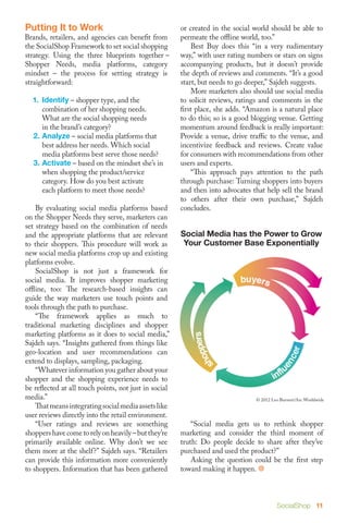 Putting It to Work                                     or created in the social world should be able to
Brands, retailers, and agencies can benefit from       permeate the offline world, too.”
the SocialShop Framework to set social shopping        	 Best Buy does this “in a very rudimentary
strategy. Using the three blueprints together –        way,” with user rating numbers or stars on signs
Shopper Needs, media platforms, category               accompanying products, but it doesn’t provide
mindset – the process for setting strategy is          the depth of reviews and comments. “It’s a good
straightforward:                                       start, but needs to go deeper,” Sajdeh suggests.
                                                       	 More marketers also should use social media
  1.	Identify – shopper type, and the                  to solicit reviews, ratings and comments in the
  	 combination of her shopping needs. 		              first place, she adds. “Amazon is a natural place
  	 What are the social shopping needs                 to do this; so is a good blogging venue. Getting
  	 in the brand’s category?                           momentum around feedback is really important:
  2.	Analyze – social media platforms that 	           Provide a venue, drive traffic to the venue, and
  	 best address her needs. Which social 	             incentivize feedback and reviews. Create value
  	 media platforms best serve those needs?            for consumers with recommendations from other
  3.	Activate – based on the mindset she’s in 	        users and experts.
  	 when shopping the product/service 		               	 “This approach pays attention to the path
  	 category. How do you best activate                 through purchase: Turning shoppers into buyers
  	 each platform to meet those needs?                 and then into advocates that help sell the brand
                                                       to others after their own purchase,” Sajdeh
	 By evaluating social media platforms based           concludes.
on the Shopper Needs they serve, marketers can
set strategy based on the combination of needs
and the appropriate platforms that are relevant        Social Media has the Power to Grow
to their shoppers. This procedure will work as          Your Customer Base Exponentially
new social media platforms crop up and existing
platforms evolve.
	 SocialShop is not just a framework for
social media. It improves shopper marketing
offline, too: The research-based insights can
guide the way marketers use touch points and
tools through the path to purchase.
	 “The framework applies as much to
traditional marketing disciplines and shopper
marketing platforms as it does to social media,”
Sajdeh says. “Insights gathered from things like
geo-location and user recommendations can
extend to displays, sampling, packaging.
	 “Whatever information you gather about your
shopper and the shopping experience needs to
be reflected at all touch points, not just in social
media.”                                                                         © 2012 Leo Burnett/Arc Worldwide
	 That means integrating social media assets like
user reviews directly into the retail environment.
	 “User ratings and reviews are something              	 “Social media gets us to rethink shopper
shoppers have come to rely on heavily – but they’re    marketing and consider the third moment of
primarily available online. Why don’t we see           truth: Do people decide to share after they’ve
them more at the shelf?” Sajdeh says. “Retailers       purchased and used the product?”
can provide this information more conveniently         	 Asking the question could be the first step
to shoppers. Information that has been gathered        toward making it happen. 



                                                                                         SocialShop 11
 