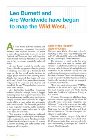Leo Burnett and
    Arc Worldwide have begun
    to map the Wild West.


A        s social media platforms multiply and
           consumers’ connections increasingly
influence their purchase decisions, it’s harder
to know which social media to use. It’s not just
                                                        State of the Industry:
                                                        State of Chaos
                                                        Marketers spent $2.494 billion on social media
                                                        marketing in 2011. That’s projected to jump 37%
Facebook and Twitter out there, and it’s getting        to $3.417 billion in 2012 and up to $6.227 billion
more crowded every day. Marketers need a road           by 2014, according to ZenithOptimedia.
map so they can evaluate strategically and spend        	 The explosion of social media has given
wisely.                                                 marketers many new tools to converse with
	 Arc and Burnett studied the specific ways             shoppers – maybe too many. Decision-making on
that social media engagement affects the process        choosing and activating social media platforms is
of shopping, then drew up a framework that              scattershot, fed by marketers’ anxiety that they
maps out the best social media platforms to             might miss an important new platform or channel.
engage people based on their shopping needs.            Facebook, Groupon, Twitter – marketers jump in
Already, the framework has helped sell more             simply because they feel like they should be there.
McDonald’s French Fries, boosted fountain sales         Social media planning is reactive, not strategic; it
and goodwill for Coca-Cola and 7-Eleven, and            is random, not systematic.
remodeled the way Whirlpool collaborates with           	 “There are a lot of unknowns and Wild West
home center retailers.                                  behavior in the social media space, let alone
	 Arc Worldwide’s SocialShop Framework                  the social shopping space,” says Masha Sajdeh,
makes social media a strategic choice in shopper        Senior Vice President of Insights and Strategy at
marketing rather than a reactive execution. The         Leo Burnett.
framework overlays three blueprints, starting with      	 Of course, 50 years ago, the ad industry faced
category mindsets, which determine the shopper          the same dilemma, figuring out the role of TV
needs, which in turn define the appropriate             alongside radio, newspapers, magazines, and
social media vehicles. The framework, grounded          billboards. “Look at the structure we have today
in Arc’s proprietary research, enables marketers        to analyze, plan, and target these media,” says
to set a process to choose and activate the right       Nick Jones, Executive Vice President and Retail
social media for each brand.                            Practice Lead at Arc. “It’s time to bring that kind
	 This approach can also improve traditional            of rigor to social media.”
shopper marketing as path-to-purchase strategies        	 Consumer habits set the pace. Fully 96% of
evolve. Marketers who apply Arc’s framework to          Americans use social media, and 42% of adults
traditional tactics can better integrate all elements   18-49 who are online have woven social media
of shopper marketing and better connect with            into their shopping, according to Arc’s research –
shoppers at all touch points.                           roughly 48 million people.



2 SocialShop
 