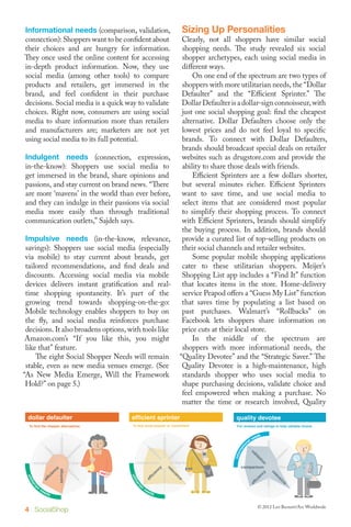 Informational needs (comparison, validation,                             Sizing Up Personalities
connection): Shoppers want to be confident about                 Clearly, not all shoppers have similar social
their choices and are hungry for information.                    shopping needs. The study revealed six social
They once used the online content for accessing                  shopper archetypes, each using social media in
in-depth product information. Now, they use                      different ways.
social media (among other tools) to compare                      	 On one end of the spectrum are two types of
products and retailers, get immersed in the                      shoppers with more utilitarian needs, the “Dollar
brand, and feel confident in their purchase                      Defaulter” and the “Efficient Sprinter.” The
decisions. Social media is a quick way to validate               Dollar Defaulter is a dollar-sign connoisseur, with
choices. Right now, consumers are using social                   just one social shopping goal: find the cheapest
media to share information more than retailers                   alternative. Dollar Defaulters choose only the
and manufacturers are; marketers are not yet                     lowest prices and do not feel loyal to specific
using social media to its full potential.                        brands. To connect with Dollar Defaulters,
                                                                 brands should broadcast special deals on retailer
 Indulgent needs (connection, expression, websites such as drugstore.com and provide the
 in-the-know): Shoppers use social media to                      ability to share those deals with friends.
 get immersed in the brand, share opinions and                   	 Efficient Sprinters are a few dollars shorter,
 passions, and stay current on brand news. “There                but several minutes richer. Efficient Sprinters
 are more ‘mavens’ in the world than ever before, want to save time, and use social media to
 and they can indulge in their passions via social               select items that are considered most popular
 media more easily than through traditional                      to simplify their shopping process. To connect
 communication outlets,” Sajdeh says.                            with Efficient Sprinters, brands should simplify
                                                                 the buying process. In addition, brands should
 Impulsive needs (in-the-know, relevance,                        provide a curated list of top-selling products on
 savings): Shoppers use social media (especially                 their social channels and retailer websites.
 via mobile) to stay current about brands, get                   	 Some popular mobile shopping applications
 tailored recommendations, and find deals and                    cater to these utilitarian shoppers. Meijer’s
 discounts. Accessing social media via mobile                    Shopping List app includes a “Find It” function
 devices delivers instant gratification and real- that locates items in the store. Home-delivery
 time shopping spontaneity. It’s part of the                     service Peapod offers a “Guess My List” function
 growing trend towards shopping-on-the-go:                       that saves time by populating a list based on
 Mobile technology enables shoppers to buy on                    past purchases. Walmart’s “Rollbacks” on
 the fly, and social media reinforces purchase                   Facebook lets shoppers share information on
 decisions. It also broadens options, with tools like            price cuts at their local store.
                                       Light Social Shoppers                                                                                                    Heavy
 Amazon.com’s “If you like this, you might                       	 In the middle ofSocial Shoppers
                                                                                    Medium
                                                                                                     the spectrum are
 like that” feature.                   dollar defaulter shoppers with more informational needs, the
                                                                                    quality devotee                                                             savvy p
                                        will remain “Quality Devotee” and theratings to help validate choice. The
 	 The eight Social Shopper Needs To find the cheaper alternatives.                 For reviews and “Strategic Saver.”                                          For broadc


 stable, even as new media venues emerge. (See                   Quality Devotee is a high-maintenance, high
“As New Media Emerge, Will the Framework                         standards shopper who uses social media to
 Hold?” on page 5.)                                              shape purchasing decisions, validate choice and
                                                                 feel empowered when making a purchase. No
  Light Social Shoppers               Medium Social Shoppers the time or researchShoppers Quality
                                         Light Social Shoppers   matter            Heavy Social involved,
                                                                                      Medium Social Shoppers                                                      Heav

 dollar defaulter                        efficientdefaulter
                                           dollar sprinter
                                        quality devotee                                           strategic devotee
                                                                                                    quality saver
                                                                                                 savvy passionista                                              oppor
                                                                                                                                                                 savvy
  To find the cheaper alternatives.     ForTo buy most popular toalternatives. choice.
                                            reviews and ratings or help validate
                                              To find the cheaper convenient.                    For comparison shop andtrends, help validate choice.
                                                                                                  To broadcasting latest find savings on brands she wants.
                                                                                                     For reviews and ratings to brands and retailers.           To score fu
                                                                                                                                                                   For broa
                                                                                                                                                      RTS
                                                                                                                                                   MER
                                                                                                                                                 REPO
                                                                                                                                                CONSU




 efficient sprinter                         efficient sprinter
                                        strategic saver                                           strategic saver
                                                                                                 opportunistic adventurer                                          oppo
  To buy most popular or convenient.    To comparisonmost popular savings on brands she wants.
                                              To buy shop and find or convenient.                    To comparison shop and find savings on brands she wants.
                                                                                                 To score fun, unexpected content or deals.                       To score



4 SocialShop                                                                                                      © 2012 Leo Burnett/Arc Worldwide
 