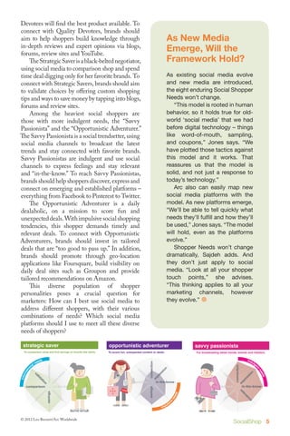 Devotees will find the best product available. To
connect with Quality Devotees, brands should
aim to help shoppers build knowledge through                                As New Media
in-depth reviews and expert opinions via blogs,
forums, review sites and YouTube.
                                                                            Emerge, Will the
	 The Strategic Saver is a black-belted negotiator,                         Framework Hold?
using social media to comparison shop and spend
time deal digging only for her favorite brands. To                          As existing social media evolve
connect with Strategic Savers, brands should aim                            and new media are introduced,
to validate choices by offering custom shopping                             the eight enduring Social Shopper
tips and ways to save money by tapping into blogs,                          Needs won’t change.
forums and review sites.                                                    	 “This model is rooted in human
	 Among the heaviest social shoppers are                                    behavior, so it holds true for old-
those with more indulgent needs, the “Savvy                                 world ‘social media’ that we had
Passionista” and the “Opportunistic Adventurer.”                            before digital technology – things
The Savvy Passionista is a social trendsetter, using                        like word-of-mouth, sampling,
social media channels to broadcast the latest                               and coupons,” Jones says. “We
trends and stay connected with favorite brands.                             have plotted those tactics against
Savvy Passionistas are indulgent and use social                             this model and it works. That
channels to express feelings and stay relevant                              reassures us that the model is
and “in-the-know.” To reach Savvy Passionistas,                             solid, and not just a response to
brands should help shoppers discover, express and                           today’s technology.”
connect on emerging and established platforms –                             	 Arc also can easily map new
everything from Facebook to Pinterest to Twitter.                           social media platforms with the
	 The Opportunistic Adventurer is a daily                                   model. As new platforms emerge,
dealaholic, on a mission to score fun and                                   “We’ll be able to tell quickly what
unexpected deals. With impulsive social shopping                            needs they’ll fulfill and how they’ll
tendencies, this shopper demands timely and                                 be used,” Jones says. “The model
relevant deals. To connect with Opportunistic                               will hold, even as the platforms
Adventurers, brands should invest in tailored                               evolve.”
deals that are “too good to pass up.” In addition,                          	 Shopper Needs won’t change
brands should promote through geo-location                                  dramatically, Sajdeh adds. And
applications like Foursquare, build visibility on                           they don’t just apply to social
daily deal sites such as Groupon and provide                                media. “Look at all your shopper
 Medium Social Shoppers on Amazon. Social Shoppers touch points,” she advises.
tailored recommendations                Heavy
	This devotee       diverse population savvyshopper
                                        of                                  “This thinking applies to all your
 quality                                           passionista
  For reviews and ratings poses choice.  For broadcasting for
                                                                            marketing channels, however
personalities to help validatea crucial question latest trends, brands and retailers.
marketers: How can I best use social media to                               they evolve.” 
address different shoppers, with their various
combinations of needs? Which social media
platforms should I use to meet all these diverse
needs of shoppers?
     Light Social Shoppers                                    Medium Social Shoppers                                      Heavy Social Shoppers

 strategic defaulter
    dollar saver                                            opportunistic adventurer
                                                             quality devotee                                              savvy passionista
 To comparison shop and find savings on brands she wants.
      To find the cheaper alternatives.                     To score fun, unexpected content or deals. choice.
                                                               For reviews and ratings to help validate                   For broadcasting latest trends, brands and retailers.




     efficient sprinter                                       strategic saver                                             opportunistic adventurer
      To buy most popular or convenient.                       To comparison shop and find savings on brands she wants.   To score fun, unexpected content or deals.


© 2012 Leo Burnett/Arc Worldwide
                                                                                                                                                      SocialShop 5
 