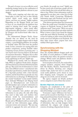 The goal, of course, is to set an effective social       your friends, the people you trust,” Sajdeh says.
 marketing strategy based on the combination of            “In that crunch time of purchase, people call two
 needs and appropriate platforms relevant to your           or three friends they trust and ask their advice on
 shopper.                                                   what to buy. What if that information could be
 	 “Who you’re targeting and what role your                 aggregated in one place onto a short list of what
 brand plays in their day and in their lifestyle            your friends think? Connecting Whirlpool’s
 anchors which social media you should                      information page with Facebook and the user’s
 choose, and how you activate,” Sajdeh explains.            own social network becomes important.”
“Depending on the Shopper Needs you want                    	 “One obvious question about Arc’s framework
 to focus on, you should pick the platforms best            is, ‘Does the model mean I shouldn’t be putting
 suited to meeting those needs. For example,                coupons on Facebook, because it doesn’t fill a
 high-impulse shopping – where timely offers                utilitarian need?’” Jones posits. “We’re not saying
 and spontaneity affect purchase – is better served         the framework dictates black-and-white solutions.
 by Groupon and location-based offers than by               What it shows is that if your brand fits shopper
 Facebook.”                                                 needs that aren’t filled by Facebook, you should
 	 For informational Shopper Needs, choose                  at least be looking at other venues that fill those
 channels that can deliver on the need for                  needs, even if you still plan to use Facebook. Are
 validation and can supply shoppers with in-depth           there other venues where coupons have more
 content – a good blogging platform, for example,           validity? Don’t ignore those.”
 or YouTube videos that show how the product
 works. In fact, consumers are creating their own
 product comparisons, posting YouTube videos               Synchronizing with the
 comparing vacuum cleaners or pruning saws – a             Shopping Mindset
 sort of poor man’s Consumer Reports, by the hand          Once Arc clarified different shopper needs and
 of consumers themselves. “Shoppers rely on other          the ability of social platforms to fulfill certain
 people’s opinions and experiences, but marketers          needs better than others, the question turned to
 aren’t capitalizing on this yet,” Sajdeh says.            strategy: Which needs and platforms should a
 	 Whirlpool has started, with Leo Burnett’s               brand focus on for its category?
 help. When an appliance breaks down, shoppers             	 In its next phase of research, Arc analyzed four
 don’t have the luxury to browse while dirty laundry       category mindsets: categories where shopping
 piles up. They need a lot of information in a short       feels like Burden, Routine, Entertainment, or
 time, from different sources – manufacturer sites         driven by Passion. Knowing your category
 for product specifications, retailer sites for pricing.   mindset helps clarify how best to activate the
 It’s a big-ticket purchase with a short decision          social media platforms you’ve chosen to meet
 window, and the brand that can provide one-stop           their shopping needs. Categories are plotted
 information has an advantage. So Whirlpool and            along one axis of risk, and one of reward.
 Arc created “storefronts” on key retailer websites.       	 The agency mapped out 60-plus product/
 These dedicated Whirlpool and Maytag brand                service categories in each of these four sectors:
 pages on Homedepot.com and Lowes.com
 provided product specs and price information in           Burden: High risk, low reward.
 one place. This approach led to the largest sales         Categories are complicated to the point of
 month ever for Whirlpool.                                 mystifying. Brands are multifaceted and a great
 	 Once consumers have product and price                   deal of knowledge is necessary to make a choice.
 information in one place, the only other thing            	 “Consumers suspect differences but have to
 they need to help make and reinforce their                search and do research to find them. It can be a
 decision would be recommendations and                     long and painful purchase funnel,” Jones says.
 opinions from people that matter to them.                 	 Brands can mitigate that by making the
 Brands such as Whirlpool could use social media           shopping process less agonizing. As curators
 to build out their information pages, adding              of information, they can help shoppers better
 consumer reviews and comments. “The next step             understand the category and navigate the
 could be to aggregate the news and reviews of             concerns of making a big-purchase decision.


                                                                                               SocialShop 7
 