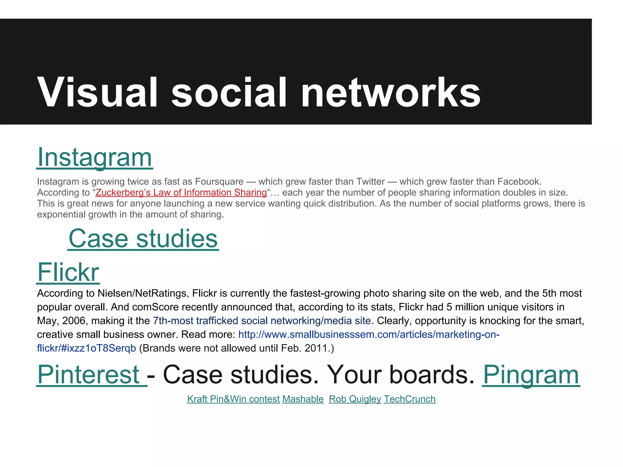 Visual social networks
Instagram
Instagram is growing twice as fast as Foursquare — which grew faster than Twitter — which grew faster than Facebook.
According to “Zuckerberg’s Law of Information Sharing“… each year the number of people sharing information doubles in size.
This is great news for anyone launching a new service wanting quick distribution. As the number of social platforms grows, there is
exponential growth in the amount of sharing.


   Case studies
Flickr
According to Nielsen/NetRatings, Flickr is currently the fastest-growing photo sharing site on the web, and the 5th most
popular overall. And comScore recently announced that, according to its stats, Flickr had 5 million unique visitors in
May, 2006, making it the 7th-most trafficked social networking/media site. Clearly, opportunity is knocking for the smart,
creative small business owner. Read more: http://www.smallbusinesssem.com/articles/marketing-on-
flickr/#ixzz1oT8Serqb (Brands were not allowed until Feb. 2011.)


Pinterest - Case studies. Your boards. Pingram
                                   Kraft Pin&Win contest Mashable Rob Quigley TechCrunch
 