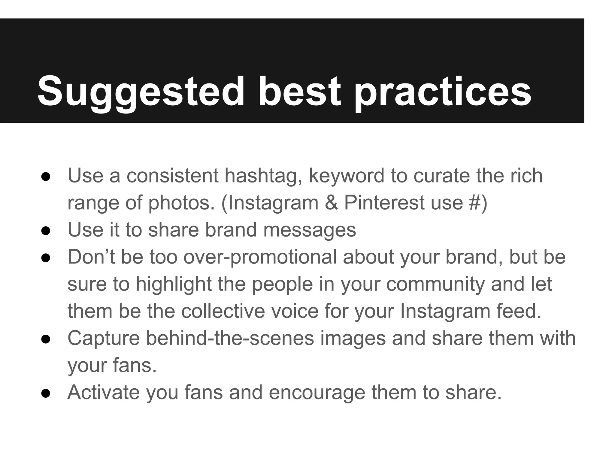Suggested best practices
● Use a consistent hashtag, keyword to curate the rich
  range of photos. (Instagram & Pinterest use #)
● Use it to share brand messages
● Don’t be too over-promotional about your brand, but be
  sure to highlight the people in your community and let
  them be the collective voice for your Instagram feed.
● Capture behind-the-scenes images and share them with
  your fans.
● Activate you fans and encourage them to share.
 