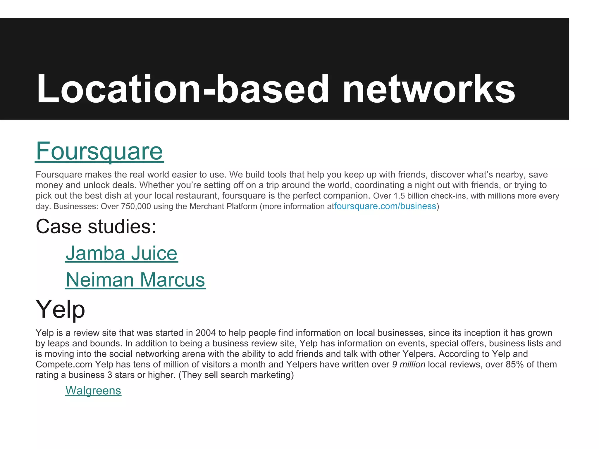Location-based networks
Foursquare
Foursquare makes the real world easier to use. We build tools that help you keep up with friends, discover what’s nearby, save
money and unlock deals. Whether you’re setting off on a trip around the world, coordinating a night out with friends, or trying to
pick out the best dish at your local restaurant, foursquare is the perfect companion. Over 1.5 billion check-ins, with millions more every
day. Businesses: Over 750,000 using the Merchant Platform (more information atfoursquare.com/business)

Case studies:
  Jamba Juice
  Neiman Marcus
Yelp
Yelp is a review site that was started in 2004 to help people find information on local businesses, since its inception it has grown
by leaps and bounds. In addition to being a business review site, Yelp has information on events, special offers, business lists and
is moving into the social networking arena with the ability to add friends and talk with other Yelpers. According to Yelp and
Compete.com Yelp has tens of million of visitors a month and Yelpers have written over 9 million local reviews, over 85% of them
rating a business 3 stars or higher. (They sell search marketing)
       Walgreens
 