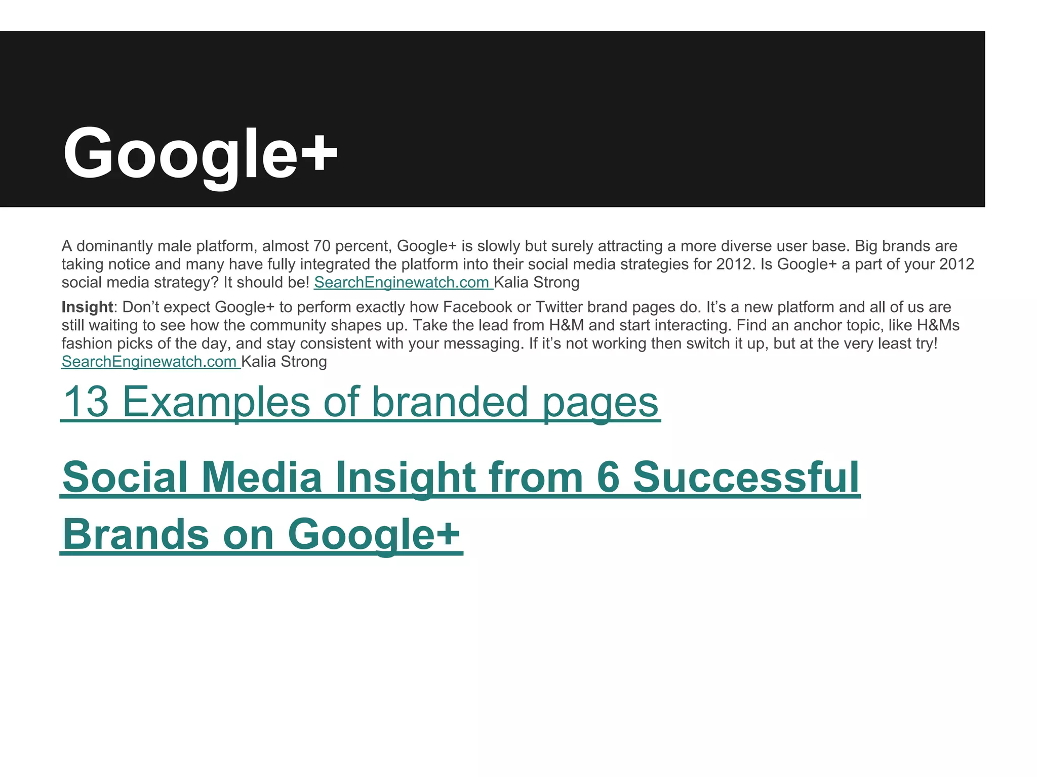 Google+
A dominantly male platform, almost 70 percent, Google+ is slowly but surely attracting a more diverse user base. Big brands are
taking notice and many have fully integrated the platform into their social media strategies for 2012. Is Google+ a part of your 2012
social media strategy? It should be! SearchEnginewatch.com Kalia Strong
Insight: Don’t expect Google+ to perform exactly how Facebook or Twitter brand pages do. It’s a new platform and all of us are
still waiting to see how the community shapes up. Take the lead from H&M and start interacting. Find an anchor topic, like H&Ms
fashion picks of the day, and stay consistent with your messaging. If it’s not working then switch it up, but at the very least try!
SearchEnginewatch.com Kalia Strong


13 Examples of branded pages
Social Media Insight from 6 Successful
Brands on Google+
 