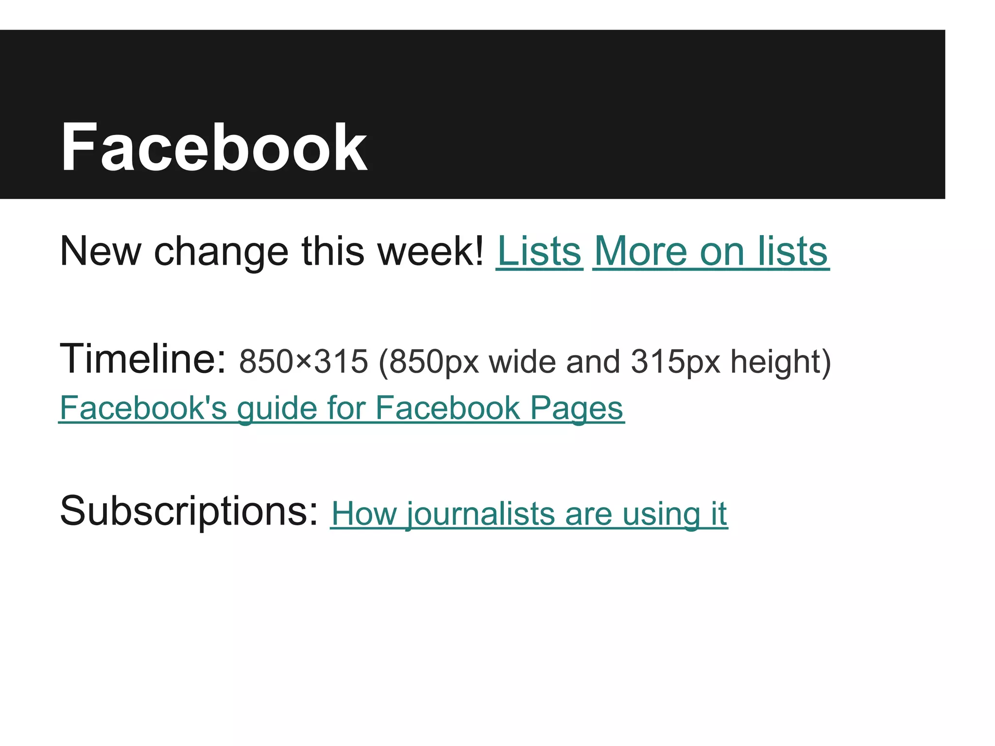 Facebook
New change this week! Lists More on lists

Timeline: 850×315 (850px wide and 315px height)
Facebook's guide for Facebook Pages


Subscriptions: How journalists are using it
 